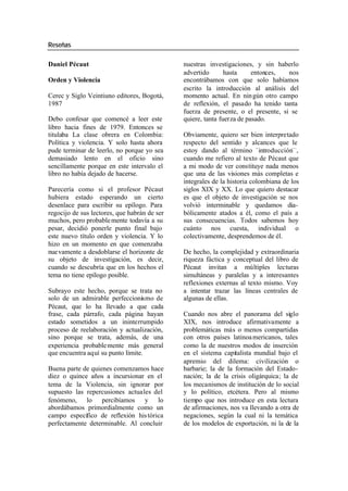 Reseñas
Daniel Pécaut nuestras investigaciones, y sin haberlo
advertido hasta entonces, nos
Orden y Violencia encontrábamos con que solo habíamos
escrito la introducción al análisis del
Cerec y Siglo Veintiuno editores, Bogotá, momento actual. En nin gún otro campo
1987 de reflexión, el pasado ha tenido tanta
fuerza de presente, o el presente, si se
Debo confesar que comencé a leer este quiere, tanta fuerza de pasado.
libro hacia fines de 1979. Entonces se
titulaba La clase obrera en Colombia: Obviamente, quiero ser bien interpretado
Política y violencia. Y solo hasta ahora respecto del sentido y alcances que le
pude terminar de leerlo, no porque yo sea estoy dando al término - introducción—,
demasiado lento en el oficio sino cuando me refiero al texto de Pécaut que
sencillamente porque en este intervalo el a mi modo de ver constituye nada menos
libro no había dejado de hacerse. que una de las visiones más completas e
integrales de la historia colombiana de los
Parecería como si el profesor Pécaut siglos XIX y XX. Lo que quiero destacar
hubiera estado esperando un cierto es que el objeto de investigación se nos
desenlace para escribir su epílogo. Para volvió interminable y quedamos dia-
regocijo de sus lectores, que habrán de ser bólicamente atados a él, como el país a
muchos, pero probable mente todavía a su sus consecuencias. Todos sabemos hoy
pesar, decidió ponerle punto final bajo cuánto nos cuesta, individual o
este nuevo título orden y violencia. Y lo colectivamente, desprendemos de él.
hizo en un momento en que comenzaba
nuevamente a desdoblarse el horizonte de De hecho, la complejidad y extraordinaria
su objeto de investigación, es decir, riqueza fáctica y conceptual del libro de
cuando se descubría que en los hechos el Pécaut invitan a múltiples lecturas
tema no tiene epílogo posible. simultáneas y paralelas y a interesantes
reflexiones externas al texto mismo. Voy
Subrayo este hecho, porque se trata no a intentar trazar las líneas centrales de
solo de un admirable perfeccionismo de algunas de ellas.
Pécaut, que lo ha llevado a que cada
frase, cada párrafo, cada página hayan Cuando nos abre el panorama del siglo
estado sometidos a un ininterrumpido XIX, nos introduce afirmativamente a
proceso de reelaboración y actualización, problemáticas más o menos compartidas
sino porque se trata, además, de una con otros países latinoa mericanos, tales
experiencia probable mente más general como la de nuestros modos de inserción
que encuentra aquí su punto límite. en el sistema capitalista mundial bajo el
apremio del dilema: civilización o
Buena parte de quienes comenzamos hace barbarie; la de la formación del Estado-
diez o quince años a incursionar en el nación; la de la crisis oligárquica; la de
tema de la Violencia, sin ignorar por los mecanismos de institución de lo social
supuesto las repercusiones actuales del y lo político, etcétera. Pero al mismo
fenómeno, lo percibíamos y lo tiempo que nos introduce en esta lectura
abordábamos primordialmente como un de afirmaciones, nos va llevando a otra de
campo específico de reflexión his tórica negaciones, según la cual ni la temática
perfectamente determinable. Al concluir de los modelos de exportación, ni la de la