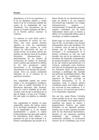 Reseñas
dependencia, ni la de los populismos, ni última década de un sobredimensionado
la de las dictaduras militares y mucho poder de opinión y de una audiencia
menos la de las revoluciones podrían dar universitaria que sorprende a los colegas
cuenta de la singularidad del caso latinoamericanos, europeos y
colombiano. Nos encontramos así de norteamericanos. El desarrollo específico,
repente en el punto estratégico del libro y singular, colombiano nos ha hecho
de la his toria política nacional: la relativamente fuertes para la historia y
violencia. débiles, tal vez demasiado débiles, para la
sociología y el análisis comparado.
La violencia, no como hecho social o
como mecanismo de resolver los con- Desde luego, no estoy postulando aquí -
flictos, sino como período histórico lejos de ello- un privilegio o una frontera
significó un corte tan radicalmente infranqueable entre estas disciplinas. Por
diferenciador que acentuó un cierto el contrario, estoy de lado de quienes
espíritu de introversión del país en piensan que la historización de la
muchos niveles. En el plano cultural, por sociología y la sociologización de la
ejemplo, nos dejó por fuera de las grandes historia constituyen no solo una meta
discusiones latinoamericanas y deseable sino una de las tendencias más
particularmente de los intentos de fructíferas del desarrollo contemporáneo
construcción de modelos de desarrollo de nuestras disciplinas. De hecho, muchas
social y político que animaron los debates de las más creativas aproximaciones a la
de los más prestigiosos centros vio lencia, catalogadas como históricas,
universitarios y de investigación del provienen de investigadores que te niendo
subcontinente en las décadas del sesenta y una formación básica de antropólogos,
setenta. Visto así, nuestro aislamiento sociólogos o politólogos han mostrado
intelectual no es el producto de un una particular sensibilidad histórica. Más
caprichoso localismo. aún: una de las contribuciones más
sugestivas de Pécaut, sociólogo de
Esta singularidad espantó por mucho formación precisamente, es la de
tiempo a los investigadores extranjeros, mostramos cómo el proceso político
entre otros al notable historiador de la colombiano puede estar dando cabida a
Revolución Mexicana, John Womack, una inversión de estas tendencias. Y lo
quien nos visitó a mediados de los años hace, creo yo, con una tesis que resulta a
sesentas, antes de que se decidiera por el la vez inesperada e impactante.
país de Zapata y no por el de "Chispas",
del cual según sus palabras no entendió Hoy por hoy, según Pécaut, Colombia
nada. estaría pasando de ser un "caso singular"
a un caso ejemplar. Este tránsito pone de
Esta singularidad es también en parte manifiesto una especie de tensió n y
responsable, quizás, del relativo retraso desgarramiento histórico que podría
de la sociología colombiana. El análisis formularse en los siguientes términos:
de la singularidad se le fue dejando mientras, por un lado, seguimos haciendo
paulatinamente a quienes se supone parte de una democracia decimonónica,
profesionalmente más aptos para captarla: apoyada en una separación partidista
los historiadores. Estos últimos, y en insuperable, que constituye el
particular los que se han dedicado a la inconsciente partidista, el inconsciente
historia contemporánea han gozado en la colectivo de los colombianos, por el otro
