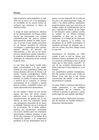 Reseñas
lado, estaríamos aproximándonos al siglo guerra y la paz negociada. En el orden de
XXI con un nuevo rol: el de paradigma, loe ritos y las representaciones, luego, las
no envidiable, de las nuevas formas de calles y las plazas públicas erigiéndose
violencia que amenazan el futuro de progresivamente, tanto ayer como hoy, en
América Latina. testigos mudos de manifestaciones por la
paz y marchas del silencio, en las cuales
A riesgo de sacar conclusio nes abusivas la movilización social y politice recobra
de los planteamientos de Pécaut, podría su unidad en el último elemento
decirse que teóricamente esta eventual irreductible, el grito por la vida. Y,
colombianización del proce so político finalmente, en el campa de las relaciones
latinoamericano tendría un doble efecto: entre los negocios y la politice, los
uno, el de que el país podría convertirse presidentes de la ANDI reservándose el
en un forzoso escenario de reflexión insultante privilegio de pregonar que a
sociológica y politológica para quienes ellos les va bien, muy bien, aunque al país
quieran adivinar el porvenir del le vaya mal.
subcontinente, y dos, que en un futuro
próximo pudiéremos quedar reducidos a Escuchemos: en diciembre de 1949,
la condición de laboratorio de las nuevas cuando el país ya está en llamas, losé
estrategias de contención social, incluida Gutiérrez Gómez, presidente de la ANDI:
la gue rra sucia. "La situación colombiana es hoy en día la
mejor que se haya jamás conocido". El
Lo que hasta aquí hemos venido seña- eco de las recientes declaraciones de
lando correspondería a lo que simpli- Fabio Echeverri Correa todavía no se ha
ficando las cosas pudiéramos llamar una borrado.
lectura dinámica del texto de Pécaut y de Los paralelismos podrían multiplicarse.
nuestra historia contemporánea. Podría Por este camino, en todo caso, el libro de
ensayarse una perspectiva diferente y Pécaut invita más que a una lectura
destacar, en cambio, el carácter repetitivo convencional del pasado, a una mirada
e inmóvil de la violencia, el carácter del presente en el pasado.
consustancial de la violencia a nuestro
proceso político, compatible incluso con En suma, Orden y violencia representa un
ciertas representaciones democráticas. asedio permanente a las múltiples
temporalidades de la violencia. La
En este sentido y dentro de una versión violencia es pasado, es presente y ¿quién
trágica del mito del eterno retorno, podrá negar hoy que también será futuro?
parecería como si las descripciones o
caracterizaciones del pasado que se nos Gonzalo Sánchez. Historiador, investiga-
ofrecen en estos dos volúmenes fueran dor del Instituto de Estudies Políticos y
una anticipación inexorable de un futuro Relaciones Internacionales.
ya definido. Entramos así en el terreno de
las recurrencias. En el plano político,
primero, nos encontramos ciertamente
con actores distintos pero nos estaríamos
aproximando a dilemas similares: el país
de los años cuarentas, en los límites de la
insurrección popular y el compromiso
partidista, el de hoy debatiéndose entre la