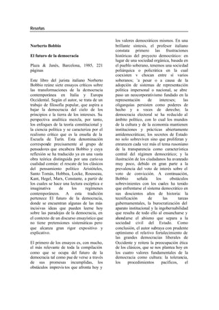 Reseñas
los valores democráticos mismos. En una
Norberto Bobbio brillante síntesis, el profesor italiano
constata primero las frustraciones
El futuro de la democracia históricas del proyecto democrático: en
lugar de una sociedad orgánica, basada en
Plaza & Janés, Barcelona, 1985, 221 el pueblo soberano, tenemos una sociedad
páginas poliárquica o policrática en la cual
coexisten v chocan entre sí varios
Este libro del jurista italiano Norberto soberanos; -a pesar o a causa de la
Bobbio reúne siete ensayos críticos sobre adopción de sistemas de representación
las transformaciones de la democracia política impersonal o nacional, se abre
contemporánea en Italia y Europa paso un neocorporativismo fundado en la
Occidental. Según el autor, se trata de un representación de intereses; las
trabajo de filosofía popular, que aspira a oligarquías persisten como poderes de
bajar la democracia del cielo de los hecho y a veces de derecho; la
principios e la tierra de los intereses. Su democracia electoral se ha reducido al
perspectiva analítica mezcla, por tanto, ámbito político, con lo cual los mundos
los enfoques de la teoría constitucional y de la cultura y de la economía mantienen
la ciencia política y se caracteriza por el instituciones y prácticas abiertamente
realismo crítico que es la enseña de la antidemocráticas; los secretos de Estado
Escuela de Turín. Esta denominación no solo sobreviven sino que proliferan y
corresponde precisamente al grupo de enrarecen cada vez más el tema rusoniano
pensadores que encabeza Bobbio y cuya de la transparencia como característica
reflexión se ha traducido ya en una vasta central del régimen democrático; y la
obra teórica distinguida por una curio sa ilustración de los ciudadanos ha avanzado
cualidad común: el rescate de los clásicos muy poco, debido en gran parte a la
del pensamiento político Aristóteles, prevalencia del voto de interés sobre el
Santo Tomás, Hobbea, Locke, Rousseau, voto de convicción. A continuación,
Kant, Hegel, Marx, Constante, a partir de Bobbio señala los obstáculos
los cuales se hace una lectura escéptica e sobrevinientes con los cuales ha tenido
imaginativa de los regímenes que enfrentarse el sistema democrático en
contemporáneos. A esta tradición sus doscientos años de historia: la
pertenece El futuro de la democracia, tecnificación de las tareas
donde se encuentran algunas de las más gubernamentales, la burocratización del
incisivas ideas que pueden leerse hoy aparato institucional y la ingobernabilidad
sobre las paradojas de la democracia, en que resulta de todo ello al ensancharse y
el contexto de un discurso ensayístico que ahondarse el abismo que separa a la
no tiene pretensiones sistemáticas pero sociedad civil del Estado. Como
que alcanza gran rigor expositivo y conclusión, el autor subraya con prudente
explicativo. optimismo el rela tivo fortalecimiento de
las grandes democracias liberales de
El primero de los ensayos es, con mucho, Occidente y reitera la preocupación ética
el más relevante de toda la compilación de los clásicos, que se nos plantea hoy en
como que se ocupa del futuro de la los cuatro valores fundamentales de la
democracia tal como pue de verse a través democracia como cultura: la tolerancia,
de sus promesas incumplidas, los los procedimientos pacíficos, el
obstáculos imprevis tos que afronta hoy y