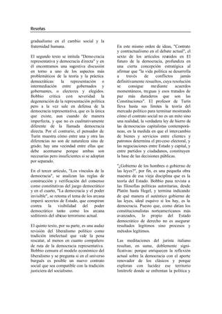 Reseñas
gradualismo en el cambio social y la
fraternidad humana. En este mismo orden de ideas, "Contrato
y contractualismo en el debate actual", el
El segundo texto se intitula "Demo cracia sexto de los artículos reunidos en El
representativa y democracia directa" y en futuro de la democracia, profundiza en
él encontramos una sugestiva discusión una cierta concepción estratégica al
en torno a uno de los aspectos más afirmar que "la vida política se desarrolla
problemáticos de la teoría y la práctica a través de conflictos jamás
democráticas: la representación o definitivamente resueltos, cuya resolución
intermediación entre gobernados y se consigue me diante acuerdos
gobernantes, o electores y elegidos. momentáneos, treguas y esos tratados de
Bobbio critica con severidad la paz más duraderos que son las
degeneración de la representación política Constituciones". El profesor de Turín
pero a la vez sale en defensa de la lleva hasta sus límites la teoría del
democracia representativa, que es la única mercado político para terminar mostrando
que existe, aun cuando de manera cómo el contrato social no es un mito sino
imperfecta, y que no es cualitativamente una realidad, la verdadera ley de hierro de
diferente de la llamada democracia las de mocracias capitalistas contemporá-
directa. Por el contrario, el pensador de neas, en la medida en que el intercambio
Turín muestra cómo entre una y otra las de bienes y servicios entre clientes y
diferencias no son de naturaleza sino de patronos determina el pro ceso electoral, y
grado; hay una vecindad entre ellas que las negociaciones entre Estado y capital, y
debe acentuarse porque ambas son entre partidos y ciudadanos, constituyen
necesarias pero insuficientes si se adoptan la base de las decisiones públicas.
por separado.
"¿Gobierno de los hombres o gobierno de
En el tercer artículo, "Los vínculos de la las leyes?", por fin, es una pequeña obra
democracia", se analizan las reglas de maestra de esa vieja disciplina que es la
construcción y verificación del consenso teoría del Estado. Bobbio pasa revista a
como constitutivas del juego democrático las filosofías políticas autoritarias, desde
y en el cuarto, "La democracia y el poder Platón hasta Hegel, y termina indicando
invisible", se retoma el tema de los arcana de qué manera el auténtico gobierno de
imperii secretos de Estado, que conspiran las leyes, ideal esquivo si los hay, es la
contra la visibilidad del poder democracia. Puesto que, como dirían los
democrático tanto como los arcana constitucionalistas norteamericanos más
seditionis del ubicuo terrorismo actual. avanzados, lo propio del Estado
democrático de derecho no es asegurar
El quinto texto, por su parte, es una audaz resultados legítimos sino procesos y
revisión del liberalismo político como métodos legítimos.
tradición intelectual que vale la pena
rescatar, al menos en cuanto compañero Las meditaciones del jurista italiano
de ruta de la democracia representativa. resultan, en suma, doblemente signi-
Bobbio censura el modelo económico del ficativas: porque enriquecen la reflexión
liberalismo y se pregunta si en el universo actual sobre la democracia con el aporte
burgués es posible un nuevo contrato renovador de los clásicos y porque
social que sea compatible con la tradición exploran con lucidez ese territorio
justiciera del socialismo. limítrofe donde se enfrentan la política y