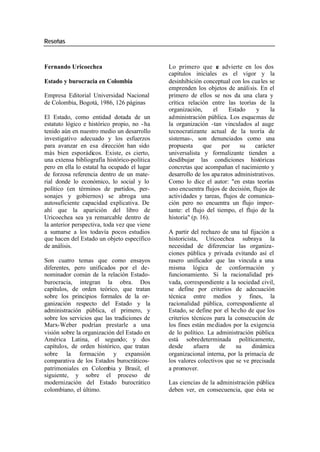 Reseñas
Fernando Uricoechea Lo primero que s advierte en los dos
e
capítulos iniciales es el vigor y la
Estado y burocracia en Colombia desinhibición conceptual con los cua les se
emprenden los objetos de análisis. En el
Empresa Editorial Universidad Nacional primero de ellos se nos da una clara y
de Colombia, Bogotá, 1986, 126 páginas crítica relación entre las teorías de la
organización, el Estado y la
El Estado, como entidad dotada de un administración pública. Los esquemas de
estatuto lógico e histórico propio, no - ha la organización -tan vinculados al auge
tenido aún en nuestro medio un desarrollo tecnocratizante actual de la teoría de
investigativo adecuado y los esfuerzos sistemas-, son denunciados como una
para avanzar en esa dirección han sido propuesta que por su carácter
más bien esporádicos. Existe, es cierto, universalista y formalizante tienden a
una extensa bibliografía histórico-política desdibujar las condiciones históricas
pero en ella lo estatal ha ocupado el lugar concretas que acompañan el nacimiento y
de forzosa referencia dentro de un mate- desarrollo de los apa ratos administrativos.
rial donde lo económico, lo social y lo Como lo dice el autor: "en estas teorías
político (en términos de partidos, per- uno encuentra flujos de decisión, flujos de
sonajes y gobiernos) se abroga una actividades y tareas, flujos de comunica-
autosuficiente capacidad explicativa. De ción pero no encuentra un flujo impor-
ahí que la aparición del libro de tante: el flujo del tiempo, el flujo de la
Uricoechea sea ya remarcable dentro de historia" (p. 16).
la anterior perspectiva, toda vez que viene
a sumarse a los todavía pocos estudios A partir del rechazo de una tal fijación a
que hacen del Estado un objeto específico historicista, Uricoechea subraya la
de análisis. necesidad de diferenciar las organiza-
ciones pública y privada evitando así el
Son cuatro temas que como ensayos rasero unificador que las vincula a una
diferentes, pero unificados por el de- misma lógica de conformación y
nominador común de la relación Estado- funcionamiento. Si la racionalidad pri-
burocracia, integran la obra. Dos vada, correspondiente a la sociedad civil,
capítulos, de orden teórico, que tratan se define por criterios de adecuación
sobre los principios formales de la or- técnica entre medios y fines, la
ganización respecto del Estado y la racionalidad pública, correspondiente al
administración pública, el primero, y Estado, se define por el hecho de que los
sobre los servicios que las tradiciones de criterios técnicos para la consecución de
Marx-Weber podrían prestarle a una los fines están me diados por la exigencia
visión sobre la organización del Estado en de lo político. La administración pública
América Latina, el segundo; y dos está sobredeterminada políticamente,
capítulos, de orden histórico, que tratan desde afuera de su dinámica
sobre la formación y expansión organizacional interna, por la primacía de
comparativa de los Estados burocráticos- los valores colectivos que se ve precisada
patrimoniales en Colombia y Brasil, el a promover.
siguiente, y sobre el proceso de
modernización del Estado burocrático Las ciencias de la administración pública
colombiano, el último. deben ver, en consecuencia, que ésta se