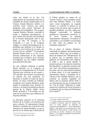 Estudios La profesionalización militar en Colombia…
como una pistola en la sien. Los la Policía quedara en manos de un
representantes de este partido arma ron un Consejo Técnico, cuyos miembros serían
escándalo de enormes proporciones en la ante todo liberales debido a la forma
Cámara. Estrada Monsalve calificó a la como serían designados; en segundo
comisión como "matrera, que quiere término, se convertía la policía en un
designarse para asumir funciones de cuerpo cívico sin armas, pues su porte les
Presidente de la República". Por su parte, quedaba prohibido; con ello, según este
Augusto Ramírez Moreno, concluida la dirigente conservador, el gobierno
sesión y totalmente descompuesto, se quedaba sin instrumentos coercitivos. Y
paró encima del escritorio del presidente en tercer término, se buscaba
de la Cámara destruyendo todo lo que supuestamente anarquizar a la policía al
había en éste: "El Congreso se ha concederles a sus miembros un privilegio
envilecido (...) este es un Congreso de veto sobre las órdenes de sus
indigno. La actitud descompuesta de un inmediatos superiores 19 .
presidente que deshonra a la Cámara, la
pisoteo yo con la fuerza de un varón, con Por su parte, el ministro Montalvo,
la fuerza de mi virilidad"18 . El presidente ratificando las palabras del parlamentario
Mariano Ospina Pérez a su vez, en un conservador, afirmó que era evidente el
discurso pronunciado al día siguiente, deseo de imponer una "liberalización" de
consideró que el objetivo de la comisión la policía, que se pretendía dejar al
investigadora era una simple maniobra gobierno sin instrumentos para imponer
para destituirlo del cargo. el orden y que si quería aprobar el
proyecto gracias a las mayorías numéricas
En este caldeado ambiente el partido del liberalismo, el gobierno asumiría ante
liberal presentó en el Congreso un este "reto" una actitud correspondiente y,
proyecto de reorganización de la Policía por tanto, que las consecuencias políticas
Nacional que const aba de dos partes y se harían sentir. A lo cual respondió el
282 artículos, que resumía sus posiciones representante liberal y presidente de la
en relación con esta institución. La Cámara, César Ordóñez Quintero, que la
discusión se abordó en medio de nuevos comisión no pensaba suspender sus
hechos: un nuevo ministro de Gobierno labores ante la amenaza oficial, frente a
encarga do, José Antonio Montalvo, quien sus insinuaciones de que la respuesta por
seguía en propiedad como ministro de las "vías de hecho" inducirían al rompi-
Justicia, y la muerte del polémico director miento de la política de Unión Nacional o
general de la Policía, Delfín Torres la limitación de los fueros del Parlamento
Durán, acaecida el 4 de octubre, un día por la fuerza 20.
antes de las elecciones que ratificaron las
mayorías liberales.
19
La discusión comenzó en la Comisión Jornada, octubre 30 de 1947.
20
Primera de la Cámara, con asistencia del El Siglo resumió las posiciones conservadoras
al calificar el proyecto como un "tutifruti" que
nuevo ministro. El representante Estrada tiene "el oculto designio de desposeer al
Monsalve consideró que el proyecto tenía presidente de la República (...) de los instrumentos
tendencias de índole partidista, ya que se legales y materiales con qué caracterizar la esta-
preveía en su artículo que la dirección de bilidad de las instituciones, el orden interno y la
prevención de hechos violatorios del derecho
ajeno (...). Es el acto más impúdico de sectarismo"
18
Jornada, septiembre 18 de 1947. (octubre 31 de 1947).