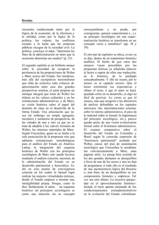 Reseñas
encuentra condicionada tanto por la corres pondiente y no puede, por
lógica de la economía, de la eficiencia y consiguiente, generar conocimiento (...) y
la utilidad, como por la lógica de la un principio sociológico sin una esque-
política, los valores, los conflictos matización histórica se transforma en un
sociales y la lucha que las empresas concepto vacío y metafísico" (pp. 38 y
públicas recogen de la sociedad civil. La 39).
política, concluye el autor, "determina los
fines de la admi nistración en tanto que la El otro par de capítulos se ubica, co mo ya
economía determina sus medios" (p. 23). se dijo, dentro de un tratamiento histórico
analítico. El hecho de que estos dos
El segundo capítulo es un brillante ensayo ensayos vayan precedidos por las
sobre la necesidad de recuperar la propuestas teóricas ya señaladas inducen
pertinencia de las proposiciones de Weber al lector a espera de ellos una traducción,
y Marx acerca del Estado. Sin timideces, en lo histórico, de lo prefijado
más allá del escrupuloso maximalismo conceptualmente. Y ello no ocurre, por lo
que tilda de ecléctico todo esfuerzo de menos en el capítulo tercero. Que el
aproximación entre esas dos grandes lector extralimite sus expectativas y
perspectivas teóricas, el autor propone un rebase el texto, o que el autor se haya
enfoque integral que tome de Weber los quedado corto en su desarrollo, es algo no
énfasis en los valores culturales y en las fácil de precisar. Lo cierto es que el
orientaciones administrativas, y de Marx, ensayo, más que acogerse a las directrices
su visión histórica sobre el papel del de aná lisis defendidas en los capítulos
dominio de clase en el desarrollo de la anteriores (las determinaciones externas
forma Estado. Una articulación que no sobre lo interno administrativo, el peso de
sea sin embargo un simple agregado, lo material sobre lo formal, la importancia
mecánico y sumatorio de perspectivas, de del principio sociológico, etc.), parece
las virtudes de uno y otro ya que no se quedar preso de una visión evolucionista
trata de añadirle a los valo res formales de formal sobre el fe nómeno administrativo.
Weber, los intereses materiales de Marx. El examen comparativo sobre el
Según Uricoechea, quien no se limita a la desarrollo del Estado en Colombia y
sola enunciación de la propuesta sino que Brasil según la conocida expresión de
adelanta orientaciones metodológicas "burocracia patrimonial" acuñada por
para el análisis del Estado en América Weber, carece del piso de sustentación
Latina, la integración del esquema socio lógico que Uricoechea le acreditara
histórico de Weber con los principios tan convincentemente a Marx, unas
sociológicos de Marx solo puede ha cerse páginas atrás. La pareja bien avenida de
mediante el análisis concreto, nacional, de los dos grandes alemanes se desequilibra
la administración del Estado en su a favor de uno de los socios y uno no deja
desarrollo patrimonial y burocrático. Es de preguntarse si todo ello es el resultado
ahí en esos puntos de convergencia de una inconsistencia lógica del discurso
concreta en los cuales lo factual logra o, más bien, de un desequilibrio en sus
realizar las mejores virtualidades teóricas, componentes formales y empíricos. Tal
donde el Estado empieza a mostrar una vez sea esto último. La excesiva parque-
inteligibilidad propia. Porque, como lo dad en el aprovechamiento histórico -
dice lúcida mente el autor, —un esquema factual, el trazo apenas insinuado de los
histórico sin principios sociológicos es condicionamientos extraadministrativos
como una intuición sin su concepto en la evolución del Estado colombiano