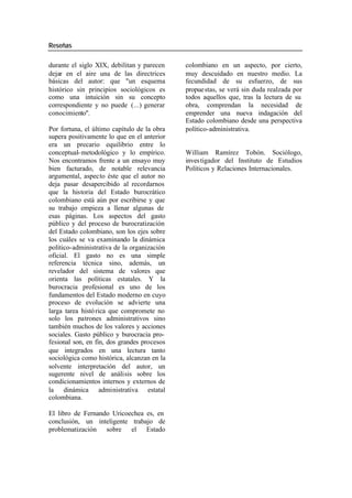 Reseñas
durante el siglo XIX, debilitan y parecen colombiano en un aspecto, por cierto,
dejar en el aire una de las directrices muy descuidado en nuestro medio. La
básicas del autor: que "un esquema fecundidad de su esfuerzo, de sus
histórico sin principios sociológicos es propue stas, se verá sin duda realzada por
como una intuición sin su concepto todos aquellos que, tras la lectura de su
correspondiente y no puede (...) generar obra, comprendan la necesidad de
conocimiento". emprender una nueva indagación del
Estado colombiano desde una perspectiva
Por fortuna, el último capítulo de la obra político-administrativa.
supera positivamente lo que en el anterior
era un precario equilibrio entre lo
conceptual- metodológico y lo empírico. William Ramírez Tobón. Sociólogo,
Nos encontramos frente a un ensayo muy inves tigador del Instituto de Estudios
bien facturado, de notable relevancia Políticos y Relaciones Internacionales.
argumental, aspecto éste que el autor no
deja pasar desapercibido al recordarnos
que la historia del Estado burocrático
colombiano está aún por escribirse y que
su trabajo empieza a llenar algunas de
esas páginas. Los aspectos del gasto
público y del proceso de burocratización
del Estado colombiano, son los ejes sobre
los cuáles se va examinando la dinámica
político-administrativa de la organización
oficial. El gasto no es una simple
referencia técnica sino, además, un
revelador del sistema de valores que
orienta las políticas estatales. Y la
burocracia profesional es uno de los
fundamentos del Estado moderno en cuyo
proceso de evolución se advierte una
larga tarea histó rica que compromete no
solo los patrones administrativos sino
también muchos de los valores y acciones
sociales. Gasto público y burocracia pro-
fesional son, en fin, dos grandes procesos
que integrados en una lectura tanto
sociológica como histórica, alcanzan en la
solvente interpretación del autor, un
sugerente nivel de análisis sobre los
condicionamientos internos y externos de
la dinámica administrativa estatal
colombiana.
El libro de Fernando Uricoechea es, en
conclusión, un inteligente trabajo de
problematización sobre el Estado