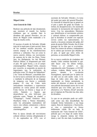 Reseñas
asesinato de Salvador Allende y la toma
Miguel Littín del poder por parte del general Pinochet.
Es conocida la situación que se generó en
Acta General de Chile el país a partir del golpe de Estado. La
tortura, las desaparicio nes y los asesinatos
Realizar una película de tipo documental, marcaron la ins tauración del imperio del
que mostrara al mundo los hechos terror. Con los antecedentes libertarios
cotidianos que se suceden bajo la que identificaron al movimiento artístico
dictadura del general Pinoche t, era un y cultural chileno, es comprensible por
deseo de Miguel Littín madurado a lo qué la dictadura se ensañó con especial
largo de mucho exilio. sevicia contra sus representantes. La
muerte, a las pocas semanas del golpe, del
El ascenso al poder de Salvador Allende poeta de poetas Pablo Neruda, fue el triste
trajo de la mano para el país aus tral, fuera presagio de los días que se avecinaban.
de los cambios sociales previstos, un Entre los cientos de artistas y trabajadores
notorio empuje en las manifestaciones de la cultura que tuvieron que abandonar
artísticas y culturales. Fue así como la el país, al igual que otros miles de
nueva canción chilena, ese movimiento personas, se encontraba Miguel Littín.
de cantores de la vida: los Parra, Víctor
Jara, los Quilapayún, los Inti Illimani, En su nueva condición de ciudadano del
Patricio Manns, se desparramó por todo mundo, Littín continúa haciendo lo que
el país. De igual forma, y en el campo sabe hacer: cine. Su último trabajo,
cinematográfico, Miguel Littín, cineasta "Alsino y el cóndor", es una
por vocación, se aseguraba un puesto de coproducción entre Nicaragua y el ICAIC
importancia tras la realización de cubano, violenta fábula acerca de la
películas como "El chacal de Nahueltoro" guerra, durante la revolución
y las "Actas de Marusia", concebidas den- nicaragüense, apreciada por la óptica de
tro de la nueva corriente del cine político un niño con un solo sueño: volar. A lo
y mediante la utilización de un lenguaje largo de todos estos años algo venía
de imágenes con fuerza y contenido inquietando en forma permanente la
propios. El cine de Littín tenía mente del director: el deseo de realizar
antecedentes inmediatos y experiencias una película documental acerca de la real
paralelas en varios países del mundo. situación que vive Chile, que sirva de
Costa Gavras en Grecia y luego en el alternativa a la "historia oficial" presenta
exilio; Sanjinés y Eguino que por el régimen de Pino chet tras diez años
desarrollaron un cine boliviano con de dictadura.
películas como "Sangre de cóndor" y
"Chuquiago"; Tomás Gutiérrez Alea, Lo que en un principio pudo ser califi-
Humberto Solás y Néstor Almendros, cado como una idea descabellada fue
entre los principales realizadores del tomando forma lentamente y esa larga
nuevo cine cubano, enmarcaron y dieron espera, llena de impotencia y frustración,
estructura propia a este género se vino a materializar en forma
cinematográfico. doblemente válida. De un lado, la
realización del "Acta General de Chile",
Pero la época dorada del movimiento película que a lo largo de cuatro horas
cultural chileno termina abruptamente el recoge la situación interna del Chile
11 de septiembre de 1973, con el diario y real. De otro lado, la publicación