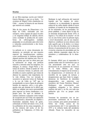 Reseñas
de un libro-reportaje escrito por Gabriel
García Márquez y que en su título, —La Mediante la ágil utilización del material
aventura de Miguel Littín clandestino en logrado por los equipos de entre-
Chile —, resume la historia de una historia vistadores se va desnudando la aparente
que merecía ser contada. calma de las calles dando cabida al terror
cotidiano, al mundo de los desaparecidos,
Más de dos meses de filmaciones a lo de los torturados, de los asesinados. En
largo de Chile, realizadas por tres pocas palabras, y como dijera la hija de
europeos, varios equipos de apoyo lo cales un detenido desaparecido desde 1974, el
y un magistral trabajo de edición, dieron ingreso a "la cultura de la muerte". Es tal
como resultado la produc ción de cuatro vez en esta forma como la película logra,
horas de sobrecogedora realidad, a nivel documental, uno de sus mejores
preparadas en un principio para televisión objetivos: establecer un nexo directo entre
y reducidas posteriormente a dos horas todo aquello que se ha dicho o se intuye
para el cine. de los años de dictadura, con la denuncia
directa y la presentación de los casos y las
La película en sí, como documento de vivencias concretas de atrocidades por las
denuncia, no pretende ser una muestra cuales deberán responder algún día los
especial de manifestaciones estéticas, miembros y colaboradores de la dicta-
como posiblemente lo hubieran deseado dura.
algunos puristas del séptimo arte. Pero es
bueno anotar que esto no obsta para que Es bastante difícil que al espectador le
la realización no tenga una perfecta queden dudas ante los testimonios que se
relación y armonía entre las imágenes, los van presentando ante sus ojos. La
diálogos, la música -Ángel Parra- y las declaración de un exministro de Justicia
tomas de archivo. Desde el punto de vista de la Junta Militar, que niega
de la estructura formal, la película está reiteradamente el imperio de las torturas y
dividida en cuatro capítulos que tratan de las desapariciones; el testimo nio de un
abarcar los aspectos más importantes de miembro de un equipo de torturas y
la vida chilena. Una vez iniciada la desapariciones que hace helar la sangre;
secuencia se aprecian tomas de Santiago denuncias de familiares de detenidos
y la voz de Littín en "off" que va desaparecidos; una entrevista con
acompañando su nueva figura de próspero miembros del Frente Patriótico Manuel
hombre de negocios, calvo y con gafas, Rodríguez; una conversación con
prueba más que disiente de lo difícil que ciudadanos relegados a los últimos
debió ser adoptar una nueva personalidad confines del país y, en fin, con toda una
para ingresar en forma clandestina a su población que vive su propio exilio
propio país. De aquí en adelante la interior.
cámara comienza a pasearse como testigo
de excepción por ese Chile con caparazón Terminan las secuencias con un im-
de mo dernismo y desarrollo, de amplias e presionante testimonio de lo muchas
iluminadas alamedas llenas de gente, veces contado, pero jamás presentado en
enfrentado al Chile del diario vivir, el de forma tan vívida, acerca de los
los pobladores de las zonas marginales, el acontecimientos del 11 de septiembre de
de los mineros del norte, el de los 1973 y la solitaria lucha del presidente
pobladores de Valparaíso, el Chile del Allende. Pasan los recuerdos de sus
"rebusque".