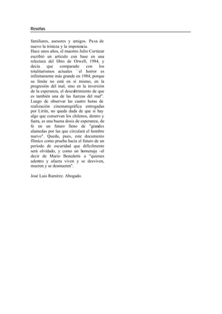 Reseñas
familiares, asesores y amigos. Pa sa de
nuevo la tristeza y la impotencia.
Hace unos años, el maestro Julio Cortázar
escribió un artículo con base en una
relectura del libro de Orwell, 1984, y
decía que comparado con los
totalitarismos actuales —el horror es
infinitamente más grande en 1984, porque
su límite no está en sí mismo, en la
progresión del mal, sino en la inversión
de la esperanza, el descubrimiento de que
es también una de las fuerzas del mal".
Luego de observar las cuatro horas de
realización cinematográfica entregadas
por Littín, no queda duda de que si hay
algo que conservan los chilenos, dentro y
fuera, es una buena dosis de esperanza, de
fe en un futuro lleno de "grandes
alamedas por las que circulará el hombre
nuevo". Queda, pues, este documento
fílmico como prueba hacia el futuro de un
período de oscuridad que difícilmente
será olvidado, y como un homenaje -al
decir de Mario Benedetti- a "quienes
adentro y afuera viven y se desviven,
mueren y se desmueren".
José Luis Ramírez. Abogado.
