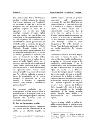 Estudios La profesionalización militar en Colombia…
Fue a consecuencia de este debate que se ciudades vecinas, salvaron al gobierno
produjo el polémico discurso del ministro conservador del levanta miento
José Antonio Montalvo en el Senado el 6 espontáneo del 9 de abril. El ejército que
de noviembre de 1947. En la sesión del había sufrido con el menosprecio en que
Congreso ese día manifestó que el se le mantuvo a lo largo de la República
gobierno aceptaba el "reto" de la Liberal, se sintió atraído con la
oposición, pues no otra cosa podía administración conservadora dado el
significar semejante proyecto; explicó nuevo trato que recibía, no solo en
que sus palabras no significaban una términos presupuestales sino en tanto que
amenaza de hecho, pues como el reto era se reconocía su importancia institucional.
de carácter político, las consecuencias lo De "mal necesario" en el pensamiento de
serían también; aseveró que constituía un López Pumarejo, a órgano de apoyo
atentado contra la seguridad del país, lo indispensable del poder político en
cual anunciaba la ruptura de la Unión Ospina Pérez, la lealtad del ejército fue
Nacional; después enfatizó que el una rápida adquisición del gobierno
proyecto no pasaría, pues si eso ocurriera conservador.
sería la unión entre el edificio y la bomba
de dinamita que habría de destruirlo; que En varias estaciones de policía en Bogotá,
como el liberalismo no había podido tales como la tercera, la cuarta y la
cercar al gobierno con el debate de los octava, todas tres situadas en el centro de
gases, pretendía hacerlo ahora con el la capital, se entrega ron armas a los
proyecto; que ante la muerte del general enardecidos manifestantes. Y en la
Torres Durán, a quien el proyecto había estación quinta, que normalmente conte-
buscado aniquilar, se había convertido en nía 500, se reunieron más del doble en
un "proyecto -hiena" porque quería espera de órdenes de la Dirección
comerse el cadáver, y finalmente aseguró Nacional Liberal para actuar. Finalmente
que "el gobierno defiende a sangre y fueron dispersados al negarse a atender
fuego la organización de la policía un juramento de la lealtad al gobierno
nacional. El presidente no se deja elaborado por el recién nombrado director
amarrar, ni nosotros lo dejaremos de la Policía, coronel Régulo Gaitán, el
amarrar", como pretende la "conspiración día 11 de abril, en presencia del dirigente
parlamentaria"21 . liberal y nuevo ministro de Gobierno,
Darío Echandía 22 . El vacío de la policía
Las amenazas preferidas por el fue, pues, colmado por los limitados
conservatismo tuvieron una gran eficacia contingentes de las fuerzas armadas
pues el proyecto de reorganización de la quienes lograron éxito debido a la
policía impulsado por el partido liberal no descoordinación del levantamiento
encontró vías expeditas para su popular.
aprobación y fue retirado.
En otras grandes ciudades e incluso en
El 9 de abril y sus consecuencias
pobla ciones medianas, la policía no solo
Ante la defección de la policía en Bogotá, colaboró con la insurrección, sino que en
las fuerzas militares acantonadas en la
capital y los refuerzos llegados de
22
Medófilo Medina, la protesta urbana en
21
Jornada, noviembre 7 de 1947, (el subrayado es Colombia en El Siglo veinte, Bogotá, Ediciones
mío). Aurora, 1984, p. 71.