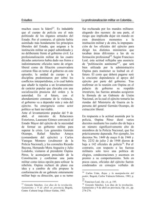 Estudios La profesionalización militar en Colombia…
muchos casos la lideró23 . Es indudable fue rechazada por los mandos militares
que el cuerpo de poli cía era el más alegando dos razones: de una parte, el
politizado de los órganos armados del riesgo que implicaba dejar sin mando en
Estado. Por el contrario, el ejército había esos dramáticos momentos a la
asimilado más hondamente los principios institución militar y de otra, la imprepara-
liberales del Estado, que asignan a la ción de los oficiales del ejército para
institución militar un papel subordinado y dirigir los distintos ministerios que
no deliberante frente al gobierno civil. La tocaban áreas dife rentes a las de su
profesionalización militar de las cuatro formación profesional24. Según Francisco
décadas anteriores había dado sus frutos e Leal, esta actitud reflejaba una ausencia
indistintamente oficiales tanto de origen de "politización autónoma"25 , que será
liberal como de filiación conservadora bien utilizada por la administració n
cerraron filas en torno al gobierno en este Ospina para mantener su lealtad en el
episodio; la unidad de cuerpo y la futuro. El costo que deberá pagarse será
disciplina predominaron por sobre los la creciente dependencia al apoyo del
conflictos interpartidistas, a lo cual habría ejército por parte del gobierno. Tras
que añadir la repulsa a un levantamiento reafirmar en la reunión con Ospina en el
de carácter popular que chocaba con una palacio de gobierno su respaldo
socialización prusia na del orden y la irrestricto, las fuerzas armadas acogieron
autoridad. En el futuro, con el la fórmula de un Gabinete de Unión
ahondamiento constante de la violencia, Nacional, en la cual el ejército tomaría las
el gobierno va a depender más y más del riendas del Ministerio de Guerra en la
ejército. Su emergencia como actor persona del general Germán Ocampo, de
político se hará inevitable. extracción liberal.
Ante el levantamiento popular del 9 de
abril, el min istro de Relaciones En respuesta a la actitud asumida por la
Exteriores, Laureano Gómez convenció al policía, Ospina Pérez dictó varios
Estado Mayor del ejército de la necesidad decretos mediante los cuales dio de baja a
de formar un gobierno militar para un número significativamente alto de
superar la crisis. Los generales Germán miembros de la Policía Nacional, que fue
Ocampo, Rafael Sánchez Amaya prácticamente depurada. Por ejemplo, los
(comandante del ejército) y Carlos decretos No. 1449 de mayo 8 de 1948 y
Vanegas Montero (exdirector de la No. 2232 de julio 2 de 1948 dieron de
Policía Nacional), y los coroneles Ricardo baja a 142 oficiales de policía 26. Por el
Bayona, Hernando Mora Angueira y Julio contrario, con respecto a las fuerzas
Londoño, visitaron al presidente Ospina militares solo tuvo una política de
Pérez, le aconsejaron prescindir de la elogios, condecoraciones y ascensos en
Constitución y conformar una junta premio a su comportamiento. Solo en
militar como única opción para sofocar la pocos casos, oficiales del ejército fueron
rebelión. Ospina rechazó de plano esa condenados en consejos verbales de
idea y a cambio de ella propuso la
conformación de un gabinete enteramente 24
Carlos Urán, Rojas y la manipulación del
militar bajo su dirección, que a su turno poder, Bogotá, Carlos Valencia Editores, 1983, p.
31
25
Francisco Leal, Op. cit., p. 195.
23 26
Gonzalo Sánchez, Los días de la revolución. Gonzalo Sánchez, Los días de la revolución.
Gaitanismo y 9 de abril en provincia, Bogotá, Gaitanismo y 9 de abril en provincia, Op. cit., pp.
Centro Cultural Jorge Eliécer Gaitán, 1983. 274-276.