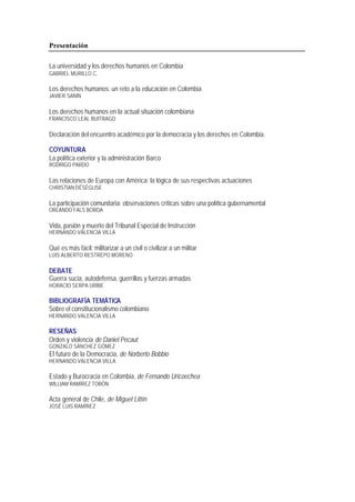 Presentación
La universidad y los derechos humanos en Colombia
GABRIEL MURILLO C.
Los derechos humanos: un reto a la educación en Colombia
JAVIER SANÍN
Los derechos humanos en la actual situación colombiana
FRANCISCO LEAL BUITRAGO
Declaración del encuentro académico por la democracia y los derechos en Colombia.
COYUNTURA
La política exterior y la administración Barco
RODRIGO PARDO
Las relaciones de Europa con América: la lógica de sus respectivas actuaciones
CHRISTIAN DÉSÉGLISE
La participación comunitaria: observaciones críticas sobre una política gubernamental
ORLANDO FALS BORDA
Vida, pasión y muerte del Tribunal Especial de Instrucción
HERNANDO VALENCIA VILLA
Qué es más fácil: militarizar a un civil o civilizar a un militar
LUIS ALBERTO RESTREPO MORENO
DEBATE
Guerra sucia, autodefensa, guerrillas y fuerzas armadas
HORACIO SERPA URIBE
BIBLIOGRAFÍA TEMÁTICA
Sobre el constitucionalismo colombiano
HERNANDO VALENCIA VILLA
RESEÑAS
Orden y violencia de Daniel Pécaut
GONZALO SÁNCHEZ GÓMEZ
El futuro de la Democracia, de Norberto Bobbio
HERNANDO VALENCIA VILLA
Estado y Burocracia en Colombia, de Fernando Uricoechea
WILLIAM RAMÍREZ TOBÓN
Acta general de Chile, de Miguel Littín
JOSÉ LUIS RAMÍREZ
