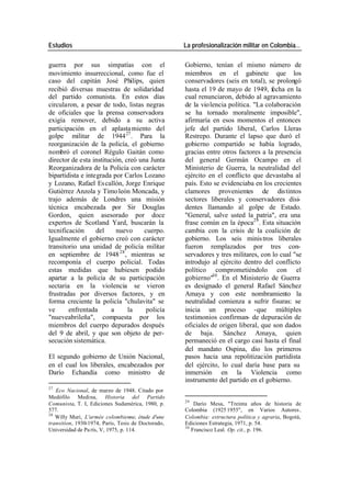 Estudios La profesionalización militar en Colombia…
guerra por sus simpatías con el Gobierno, tenían el mismo número de
movimiento insurreccional, como fue el miembros en el gabinete que los
caso del capitán José Philips, quien conservadores (seis en total), se prolongó
recibió diversas muestras de solidaridad hasta el 19 de mayo de 1949, fecha en la
del partido comunista. En estos días cual renunciaron, debido al agravamiento
circularon, a pesar de todo, listas negras de la violencia política. "La colaboración
de oficiales que la prensa conservadora se ha tornado moralmente imposible",
exigía remover, debido a su activa afirmaría en esos momentos el entonces
participación en el aplasta miento del jefe del partido liberal, Carlos Lleras
golpe militar de 1944 27 . Para la Restrepo. Durante el lapso que duró el
reorganización de la policía, el gobierno gobierno compartido se había logrado,
nombró el coronel Régulo Gaitán como gracias entre otros factores a la presencia
director de esta institución, creó una Junta del general Germán Ocampo en el
Reorganizadora de la Policía con carácter Ministerio de Guerra, la neutralidad del
bipartidista e integrada por Carlos Lozano ejército en el conflicto que devastaba al
y Lozano, Rafael Es callón, Jorge Enrique país. Esto se evidenciaba en los crecientes
Gutiérrez Anzola y Timo león Moncada, y clamores provenientes de distintos
trajo además de Londres una misión sectores liberales y conservadores disi-
técnica encabezada por Sir Douglas dentes llamando al golpe de Estado.
Gordon, quien asesorado por doce "General, salve usted la patria", era una
expertos de Scotland Yard, buscarán la frase común en la época29 . Esta situación
tecnificación del nuevo cuerpo. cambia con la crisis de la coalición de
Igualmente el gobierno creó con carácter gobierno. Los seis minis tros liberales
transitorio una unidad de policía militar fueron remplazados por tres con-
en septiembre de 1948 28 , mientras se servadores y tres militares, con lo cual "se
recomponía el cuerpo policial. Todas introdujo al ejército dentro del conflicto
estas medidas que hubiesen podido político comprometiéndolo con el
apartar a la policía de su participación gobierno"30 . En el Ministerio de Guerra
sectaria en la violencia se vieron es designado el general Rafael Sánchez
frustradas por diversos factores, y en Amaya y con este nombramiento la
forma creciente la policía "chulavita" se neutralidad comienza a sufrir fisuras: se
ve enfrentada a la policía inicia un proceso -que múltiples
"nueveabrileña", compuesta por los testimonios confirman- de depuración de
miembros del cuerpo depurados después oficiales de origen liberal, que son dados
del 9 de abril, y que son objeto de per- de baja. Sánchez Amaya, quien
secución sistemática. permaneció en el cargo casi hasta el final
del mandato Ospina, dio los primeros
El segundo gobierno de Unión Nacional, pasos hacia una repolitización partidista
en el cual los liberales, encabezados por del ejército, lo cual daría base para su
Darío Echandía como ministro de inmersión en la Violencia como
instrumento del partido en el gobierno.
27
Eco Nacional, de marzo de 1948. Citado por
Medófilo Medina, Historia del Partido
29
Comunista, T. I, Ediciones Sudamérica, 1980, p. Darío Mesa, "Treinta años de historia de
577. Colombia (1925 1955", en Varios Autores ,
28
Willy Muri, L'armée colombienne, étude d'une Colombia: estructura política y agraria, Bogotá,
transition, 1930-1974, París, Tesis de Doctorado, Ediciones Estrategia, 1971, p. 54.
30
Universidad de Pa rís, V, 1975, p. 114. Francisco Leal. Op. cit., p. 196.