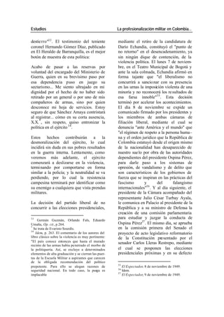 Estudios La profesionalización militar en Colombia…
destie rro"33 . El testimonio del teniente mediante el retiro de la candidatura de
coronel Hernando Gómez Díaz, publicado Darío Echandía, constituyó el "punto de
en El Heraldo de Barranquilla, es el mejor no retorno" en el desencadenamiento, ya
botón de muestra de esta política: sin ningún dique de contención, de la
violencia política. El lunes 7 de noviem-
Acabo de pasar a las reservas por bre, en el Teatro Municipal de Bogotá y
voluntad del encargado del Ministerio de ante la sala colmada, Echandía afirmó en
Guerra, quien en su brevísimo paso por forma tajante que "el liberalismo no
esa dependencia puso en juego su concurrirá a sancio nar con su presencia
sectarismo... Me siento ultrajado en mi en las urnas la imposición violenta de una
dignidad por el hecho de no haber sido minoría y no reconocerá los re sultados de
retirado por un general o por uno de mis esa farsa innoble"35 . Esta decisión
compañeros de armas, sino por quien terminó por acelerar los acontecimientos.
desconoce mi hoja de servicios. Estoy El día 8 de noviembre se expide un
seguro de que Sánchez Amaya contristará comunicado firmado por los presidentes y
al registrar... cómo en su corta ausencia, los miembros de ambas cámaras de
X.X. * , sin respeto, quiso entronizar la filiación liberal, mediante el cual se
política en el ejército 34 . denuncia "ante América y el mundo" que
"el régimen de respeto a la persona huma -
Estos hechos contribuirán a la na y el orden jurídico que la República de
desmoralización del ejército, lo cual Colombia estatuyó desde el origen mismo
incidirá sin duda en sus pobres resultados de la nacionalidad han desaparecido de
en la guerra interna. Lentamente, como nuestro sue lo por obra de las autoridades
veremos más adelante, el ejército dependientes del presidente Ospina Pérez,
comenzará a deslizarse en la violencia, para darle paso a los sistemas de
termi nando por comportarse en forma opresión, de vandalismo y de delito que
similar a la policía; y la neutralidad se va son característicos de los gobiernos de
perdiendo, por lo cual la resistencia fuerza que se inspiran en las prácticas del
campesina terminará por identificar como fascismo y del falangismo
su enemigo a cualquiera que vista prendas internacionales"36 . Y al día siguiente, el
militares. presidente de la Cámara acompañado del
representante Julio César Turbay Ayala,
La decisión del partido liberal de no le comunica en Palacio al presidente de la
concurrir a las elecciones presidenciales, República y a su ministro de Defensa la
creación de una comisión parlamentaria
33 para estudiar y juzgar la conducta de
Germán Guzmán, Orlando Fals, Eduardo
Umaña, Op. cit., p.264. Ospina Pérez37 . El mismo día, se aprueba
*
Se trata de Evaristo Sourdís. en la comisión primera del Senado el
34
Idem, p. 263. El comentario de los autores del proyecto de acto legislativo reformatorio
libro clásico sobre la violencia es muy pertinente: de la Constitución presentado por el
"El país conoce entonces que hasta el murado senador Carlos Lleras Restrepo, mediante
recinto de las armas había penetrado el morbo de
la politiquería. Así, se excluye a determinados el cual se posponen las elecciones
elementos de alta graduación y se cierran las puer- presidenciales próximas y en su defecto
tas de la Escuela Militar a aspirantes que carecen
de la obligada recomendación del político
35
prepotente. Para ello se alegan razones de El Espectador, 8 de noviembre de 1949.
36
seguridad nacional. En todo caso, la purga es Idem.
37
implacable El Espectador, 9 de noviembre de 1949.