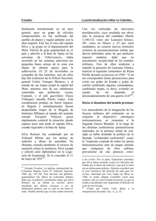 Estudios La profesionalización militar en Colombia…
finalmente transformado en un paro Una vez realizadas las elecciones
general, pero un grupo de oficiales presidenciales, cuyo resultado era obvio
comprometidos no fue notificado del ante la ausencia del candidato liberal,
cambio de planes y siguió adelante con la 1.140.122 votos por Laureano Gómez,
idea original. Este fue el caso del capitán 501 votos en blanco y 23 por otros
Silva y su grupo en el departamento del candidatos, no cesaron nuevos estímulos
Meta. Oficial de gran popularidad en el externos de pronunciamiento militar que
país y adscrito a la base de Apiay en las fueron debelados antes de que pudiesen
cercanías de Villavicencio, había siquiera madurar, dado que no
recorrido en las semanas anteriores las encontraron receptividad en los mandos
pequeñas bases aéreas de la zona con militares. Uno de ellos tendiente a
objeto de obtener apoyo para la impedir la posesión de Laureano Gómez,
sublevación. El 25 de noviembre en mereció el siguiente comentario de Rojas
compañía de dos tenientes, uno de ellos Pinilla durante su proceso en 1958: "A mí
hijo del exdirector de la Policía Nacional, me correspondió tomar precauciones para
general Carlos Vanegas Montero, y al evitar ese golpe de Estado o golpe de
mando de sus tropas ocupó la capital del cuartel cambiando algunos comandantes,
Meta, mientras otro de sus subalternos cambiando tropas, es decir, evitando en
controlaba una población vecina, cuanto de mí depende, el
42
Cumaral, y el jefe gue rrillero Elíseo desencadenamiento de una guerra civil" .
Velásquez atacaba Puerto López. Esta
coordinación produjo un fuerte impacto Hacia el abandono del modelo prusiano
en Bogotá e inmediatamente fueron
despachadas tropas de la Brigada de Los antecedentes de la integración de las
Institutos Militares al mando del teniente fuerzas militares del continente en su
coronel Eze quiel Palacios quien conjunto al dispositivo estratégico
rápidamente controló la situación, dando norteamericano, se remontan a la
captura poco más tarde al capitán Silva, Segunda Guerra Mundial. A lo largo de
cuando regresaba a la base de Apiay. las distintas conferencias panamericanas
realizadas en la primera mitad de este
Silva Romero fue condenado por un siglo se había diseñado la política de la
Tribunal Militar por los delitos de llamada "solidaridad continental", como
sedición y abuso de autoridad. No la "respuesta conjunta de todos los países
obstante, estando pendiente el recurso de latinoamericanos ante un ataque armado
casación contra la sentencia, Silva escapó que cualquiera de ellos sufriera,
y solicitó asilo diplomático en la Lega- proveniente de una potencia extra-
ción de Guatemala. Se le concedió el 11
de mayo de 1951 41. a los civiles. Por su parte, Guatemala consideró
que Silva había atentado contra los derechos del
Estado por el delito de sedición y que por lo tanto
41
Germán Cavalier, La política internacional de era un delincuente político. Además consideró que
Colombia, Bogotá, Tomo IV. Editorial Iqueima, la tesis limitativa del derecho de asilo para los
1960, pp, 141-142. Esta decisión del gobierno civiles, elaborada por Luis López de Mesa en
guatemalteco fue objeto de acalorados debates 1940, la podía adoptar Colombia como país
dado que el gobierno colombiano adujo que Silva asilante, mas no como Estado territorial, ya que no
Romero era un militar en servicio activo estaba concediendo sino respetando el derecho de
inculpado por delitos comunes y no un asilo de otro Estado.
42
delincuente político, por lo cual no era lícito el Citado por Carlos Urán, Rojas y la
asilo. Añadió además que el asilo estaba limitado manipulación del poder, Op. cit., p. 35.