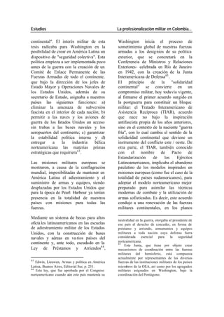 Estudios La profesionalización militar en Colombia…
continental". El interés militar de esta Washington inicia el proceso de
tesis radicaba para Washington en la sometimiento global de nuestras fuerzas
posibilidad de crear en América Latina un armadas a los desig nios de su política
dispositivo de "seguridad colectiva". Esta exterior, que se concretará en la
política empieza a ser implementada poco Conferencia de Ministros y Relaciones
antes de la guerra con la creación de un Exteriores- celebrada en Río de Janeiro
Comité de Enlace Permanente de las en 1942, con la creación de la Junta
Fuerzas Armadas de todo el continente, Interamericana de Defensa45 .
que bajo la dirección de los jefes de El principio de la "solidaridad
Estado Mayor y Operaciones Navales de continental" se convierte en un
los Estados Unidos, además de su compromiso militar, hoy toda vía vigente,
secretario de Estado, asignaba a nuestros al firmarse el primer acuerdo surgido en
países las siguientes funciones: a) la postguerra para constituir un bloque
eliminar la amenaza de subversión militar: el Tratado Interamericano de
fascista en el interior de cada nación; b) Asistencia Recíproca (TIAR), acuerdo
permitir a las naves y los aviones de que nace no bajo la inspiración
guerra de los E stados Unidos un acceso antifascista propia de los años anteriores,
sin trabas a las bases navales y los sino en el contexto de la naciente "guerra
aeropuertos del continente; c) garantizar fría", con lo cual cambia el sentido de la
la estabilidad política interna y d) solidaridad continental que deviene un
entregar a la industria bélica instrumento del conflicto este / oeste. De
norteamericana las materias primas otra parte, el TIAR, también conocido
estratégicas que requiriera43 . con el nombre de Pacto de
Estandarización de los Ejércitos
Las misiones militares europeas se Latinoamericanos, implicaba el abandono
mostraron, a causa de la conflagración paulatino de los modelos inspirados en
mundial, imposibilitadas de mantener en misiones europeas (como fue el caso de la
América Latina el adiestramiento y el totalidad de países sudamericanos), para
suministro de armas y equipos, siendo adoptar el modelo norteamericano mejor
desplazadas por los Estados Unidos que preparado para asimilar las técnicas
para la época de Pearl Harbour ya tenían modernas de combate y la utilización de
presencia en la totalidad de nuestros armas sofisticadas. Es decir, este acuerdo
países con misiones para todas las condujo a una renovación de las fuerzas
fuerzas. militares continentales, en los planos
Mediante un sistema de becas para altos
neutralidad en la guerra, otorgaba al presidente de
oficia les latinoamericanos en las escuelas ese país el derecho de conceder, en forma de
de adiestramiento militar de los Estados préstamo y arriendo, armamentos y equipos
Unidos, con la construcción de bases militares a toda nación cuya defensa fuera
navales y aéreas en va rios países del considerada esencial para la seguridad
continente y, ante todo, escudado en la norteamericana.
45
Esta Junta, que tiene por objeto crear
Ley de Préstamos y Arriendos44 , mecanismos de coordinación entre las fuerzas
militares del hemisferio, está compuesta
actualmente por representantes de las diversas
43
Edwin, Lieuwen, Armas y política en América fuerzas de las instituciones militares de los países
Latina, Buenos Aires, Editorial Sur, p. 231. miembros de la OEA, así como por los agregados
44
Esta ley, que fue aprobada por el Congreso militares asignados en Washington, bajo la
norteamericano cuando aún este país mantenía su coordinación del Pentágono.