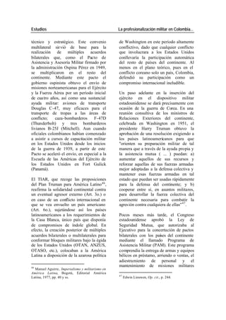 Estudios La profesionalización militar en Colombia…
técnico y estratégico. Este convenio de Washington en este período altamente
multilateral sir vió de base para la conflictivo, dado que cualquier conflicto
realización de múltiples acuerdos que involucrara a los Estados Unidos
bilaterales que, como el Pacto de conllevaría la participación automática
Asistencia y Asesoría Militar firmado por del resto de países del continente. Al
la administración Ospina Pérez en 1949, menos en el plano teórico, pues en el
se multiplicaron en el resto del conflicto coreano solo un país, Colombia,
continente. Mediante este pacto el defendió su participación como un
gobierno ospinista obtuvo el envío de compromiso internacional ineludible.
misiones norteamericanas para el Ejército
y la Fuerza Aérea por un período inicial Un paso adelante en la inserción del
de cua tro años, así como una sustancial ejército en el dispositivo militar
ayuda militar: aviones de transporte estadounidense se dará precisamente con
Douglas C-47, muy eficaces para el ocasión de la guerra de Corea. En una
transporte de tropas a las áreas de reunión consultiva de los ministros de
conflicto; caza-bombarderos F-47D Relaciones Exteriores del continente,
(Thunderbolt) y tres bombarderos celebrada en Washington en 1951, el
livianos B-25J (Mitchell). Aun cuando presidente Harry Truman obtuvo la
oficiales colombianos habían comenzado aprobación de una resolución exigiendo a
a asistir a cursos de capacitación militar los países latinoamericanos para que
en los Estados Unidos desde los inicios "orienten su preparación militar de tal
de la guerra de 1939, a partir de este manera que a través de la ayuda propia y
Pacto se aceleró el envío, en especial a la la asistencia mutua ( ... ) puedan: a)
Escuela de las Américas del Ejército de aumentar aquellos de sus recursos y
los Estados Unidos en Fort Gulick reforzar aquellas de sus fuerzas armadas
(Panamá). mejor adoptadas a la defensa colectiva y
mantener esas fuerzas armadas en tal
El TIAR, que recoge las proposiciones estado que puedan ser usadas rápidamente
del Plan Truman para América Latino 46 , para la defensa del continente; y b)
reafirma la solidaridad continental contra cooperar entre sí, en asuntos militares,
un eventual agresor externo (Art. 3o.) o para desarrollar la fuerza colectiva del
en caso de un conflicto internacional en continente necesaria para combatir la
que se vea envuelto un país americano agres ión contra cualquiera de ellas" 47 .
(Art. 6o.), sujetándose así los países
latinoamericanos a los requerimientos de Pocos meses más tarde, el Congreso
la Casa Blanca, único país que disponía estadounidense aprobó la Ley de
de compromisos de índole global. En Seguridad Mutua, que autorizaba al
efecto, la creación posterior de múltiples Ejecutivo para la concertación de pactos
acuerdos bilaterales o multilaterales para bilaterales con los países del continente
conformar bloques militares bajo la égida mediante el llamado Programa de
de los Estados Unidos (OTAN, ANZUS, Asistencia Militar (PAM). Este programa
OTASO, etc.), colocaban a la América comprendía la entrega de armas y equipos
Latina a disposición de la azarosa política bélicos en préstamo, arriendo o ventas, el
adiestramiento de personal y el
46
mantenimiento de misiones militares
Manuel Aguirre, Imperialismo y militarismo en
América Latina, Bogotá, Editorial América
47
Latina, 1977, pp. 40 y ss. Edwin Lieuwen, Op. cit., p. 244.