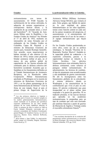 Estudios La profesionalización militar en Colombia…
norteamericanas con tareas de Asistencia Militar (Military Assistance
asesoramiento. El PAM buscaba la Advisory Group-MAAG), que visitaría al
uniformación de las armas utilizadas, la país. Estos grupos, que habrán de operar
adopción de normas organizativas y en la casi totalidad de países
concepciones tácticas únicas, y la latinoamericanos en los años siguientes,
aceptación de un comando único, a nivel tenían como función central en cada uno
del hemisferio 48 . El "Acuerdo de Asis- de los países receptores del progra ma, el
tencia Militar entre la República y los asesoramiento y el entrenamiento del
Estados Unidos de América" fue firmado personal militar en el uso de las armas y
el 17 de abril de 1952, mediante un el equipo norteamericano que hayan
intercambio de notas firmadas por el recibido.
embajador de los Estados Unidos en
Colombia, Capus M. Waynick y el En los Estados Unidos predominaba en
ministro de Relaciones Exteriores de estos años, como eje de su política
nuestro país, Gonzalo Restrepo Jaramillo. estratégica, la llamada "Doctrina de la
Este acuerdo, cuyas negociaciones se Represalia Nuclear Masiva", fundada en
habían iniciado el año anterior (21 de la capacidad global de contención a la
febrero de 1951), tenían como propósito expansión comunista, gracias a su
brindar asistencia militar al país, en el superioridad nuclear en relación a la
marco de una política global de Unión Soviética. Los ejércitos
capacitación de las fuerzas armadas del latinoamericanos eran orientados hacia la
continente para la defensa colectiva del defensa continental, como refuerzo al
hemisferio occidental. Acuerdos que se paraguas militar norteamericano. El
fundaban en los lineamientos definidos en adiestramiento, las técnicas de combate,
el Tratado Interamericano de Asistencia el tipo de armamento eran acondicionados
Recíproca, en la Resolución sobre a una modalidad de guerra convencional.
Cooperación Militar Interamericana De ahí la incongruencia entre los
aprobada en Washington en la reunión de lineamientos globales de su articulación
ministros de Relaciones Exteriores de al sistema defensivo ideado en
1951 y en los planes permanentes de la Washington y las características de la
Junta Interamericana de Defensa 49. Con la confrontación que vivía el país en esta
firma de este tratado, lle gó al país el época. El ejército evidenciará una gran
primer Grupo de Supervisión de la incapacidad en el plano militar para
responder a la guerra de guerrillas. Ni su
48
tradición prusiana, ni las nuevas técnicas
Los dos primeros objetivos se lograron a que aprendía en las academias
cabalidad, pero el tercero no encontró acogida en
los medios gubernamentales latinoamericanos, norteamericanas lo preparaban para un
siendo sustituido en la práctica por periódicas tipo de combate que solo será teorizado
reuniones deliberativas de los altos mandos por analistas franceses a partir de guerras
militares de las veinte repúblicas adscritas al de liberación de Argelia y Vietnam contra
TIAR. La primera de ellas se realizó en 1960 en el execrable colonialismo francés 50 .
Fuerte Amador (Panamá), convocada por el
entonces comandante del Southern Commmand,
general Bogart. Cf. Gualterio Cuevas, La CIA sin
máscaras, Buenos Aires, Editorial Reflexión,
50
1976, p. 19. Una excelente descripción de la evolución del
49
Rosa Gómez y Juan Valdés, La intervención pensamiento militar norteamericano se encuentra
militar yanqui en Colombia, Bogotá, Ediciones en Henry Kissinger, Mis memorias, Buenos Aires,
Frente Social, p. 27. Editorial Atlántida, 1979, pp. 52-62.