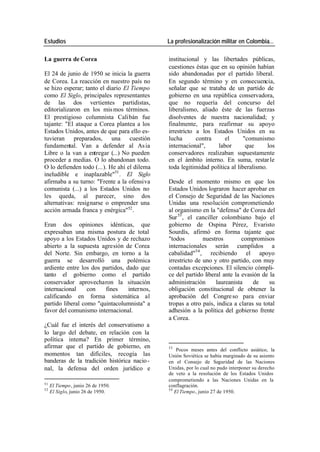 Estudios La profesionalización militar en Colombia…
La guerra de Corea institucional y las libertades públicas,
cuestiones éstas que en su opinión habían
El 24 de junio de 1950 se inicia la guerra sido abandonadas por el partido liberal.
de Corea. La reacción en nuestro país no En segundo término y en consecuencia,
se hizo esperar; tanto el diario El Tiempo señalar que se trataba de un partido de
como El Siglo, principales representantes gobierno en una república conservadora,
de las dos vertientes partidistas, que no requería del concurso del
editorializaron en los mis mos términos. liberalismo, aliado éste de las fuerzas
El prestigioso columnista Calibán fue disolventes de nuestra nacionalidad; y
tajante: "El ataque a Corea plantea a los finalmente, para reafirmar su apoyo
Estados Unidos, antes de que para ello es- irrestricto a los Estados Unidos en su
tuvieran preparados, una cuestión lucha contra el "comunismo
fundamental. Van a defender al As ia internacional", labor que los
Libre o la van a entregar (...) No pueden conservadores realizaban supuestamente
proceder a medias. O lo abandonan todo. en el ámbito interno. En suma, restar le
O lo defienden todo (...). He ahí el dilema toda legitimidad política al liberalismo.
ineludible e inaplazable"51 . El Siglo
afirmaba a su turno: "Frente a la ofensiva Desde el momento mismo en que los
comunista (...) a los Estados Unidos no Estados Unidos lograron hacer aprobar en
les queda, al parecer, sino dos el Consejo de Seguridad de las Naciones
alternativas: resignarse o emprender una Unidas una resolución comprometiendo
acción armada franca y enérgica"52 . al organismo en la "defensa" de Corea del
Sur 53 , el canciller colombiano bajo el
Eran dos opiniones idénticas, que gobierno de Ospina Pérez, Evaristo
expresaban una misma postura de total Sourdís, afirmó en forma tajante que
apoyo a los Estados Unidos y de rechazo "todos nuestros compromisos
abierto a la supuesta agresión de Corea internacionales serán cumplidos a
del Norte. Sin embargo, en torno a la cabalidad"54 , recibiendo el apoyo
guerra se desarrolló una polémica irrestricto de uno y otro partido, con muy
ardiente entre los dos partidos, dado que contadas excepciones. El silencio cómpli-
tanto el gobierno como el partido ce del partido liberal ante la evasión de la
conservador aprovecharon la situación administración laureanista de su
internacional con fines internos, obligación constitucional de obtener la
calificando en forma sistemática al aprobación del Congre so para enviar
partido liberal como "quintacolumnista" a tropas a otro país, indica a claras su total
favor del comunismo internacional. adhesión a la política del gobierno frente
a Corea.
¿Cuál fue el interés del conservatismo a
lo largo del debate, en relación con la
política interna? En primer término,
afirmar que el partido de gobierno, en 53
Pocos meses antes del conflicto asiático, la
momentos tan difíciles, recogía las Unión Soviética se había marginado de su asiento
banderas de la tradición histórica nacio - en el Consejo de Seguridad de las Naciones
nal, la defensa del orden jurídico e Unidas, por lo cual no pudo interponer su derecho
de veto a la resolución de los Estados Unidos
comprometiendo a las Naciones Unidas en la
51
El Tiempo, junio 26 de 1950. conflagración.
52 54
El Siglo, junio 26 de 1950. El Tiempo, junio 27 de 1950.