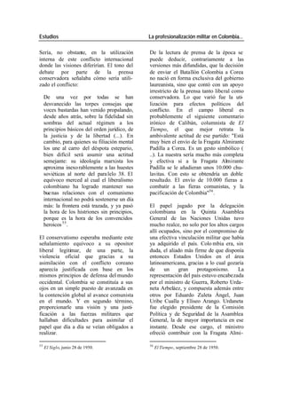 Estudios La profesionalización militar en Colombia…
Sería, no obstante, en la utilización De la lectura de prensa de la época se
interna de este conflicto internacional puede deducir, contrariamente a las
donde las visiones diferirían. El tono del versiones más difundidas, que la decisión
debate por parte de la prensa de enviar el Batallón Colombia a Corea
conservadora señalaba cómo sería utili- no nació en forma exclusiva del gobierno
zado el conflicto: laureanista, sino que contó con un apoyo
irrestricto de la prensa tanto liberal como
De una vez por todas se han conservadora. Lo que varió fue la uti-
desvanecido las torpes consejas que lización para efectos políticos del
voces bastardas han venido propalando, conflicto. En el campo liberal es
desde años atrás, sobre la fidelidad sin probablemente el siguiente comentario
sombras del actual régimen a los irónico de Calibán, columnista de El
principios básicos del orden jurídico, de Tiempo, el que mejor retrata la
la justicia y de la libertad (...). En ambivalente actitud de ese partido: "Está
cambio, para quienes su filiación mental muy bien el envío de la Fragata Almirante
los une al carro del déspota estepario, Padilla a Corea. Es un gesto simbólico (
bien difícil será asumir una actitud ..). La nuestra sería mucho más completa
semejante: su ideología marxista los y efectiva si a la Fragata Almirante
aproxima inexo rablemente a las huestes Padilla se le añadieran unos 10.000 chu-
soviéticas al norte del para lelo 38. El lavitas. Con esto se obtendría un doble
equívoco merced al cual el liberalismo resultado. El envío de 10.000 fieras a
colombiano ha logrado mantener sus combatir a las fieras comunistas, y la
bue nas relaciones con el comunismo pacificación de Colombia"56 .
internacional no podrá sostenerse un día
más: la frontera está trazada, y ya pasó El papel jugado por la delegación
la hora de los histriones sin principios, colombiana en la Quinta Asamblea
porque es la hora de los convencidos General de las Naciones Unidas tuvo
heroicos 55 . mucho realce, no solo por los altos cargos
allí ocupados, sino por el compromiso de
El conservatismo esperaba mediante este una efectiva vinculación militar que había
señalamiento equívoco a su opositor ya adquirido el país. Colo mbia era, sin
liberal legitimar, de una parte, la duda, el aliado más firme de que disponía
violencia oficial que gracias a su entonces Estados Unidos en el área
asimilación con el conflicto coreano latinoamericana, gracias a lo cual gozaría
aparecía justificada con base en los de un gran protagonismo. La
mismos principios de defensa del mundo representación del país estuvo encabezada
occidental. Colombia se constituía a sus por el ministro de Guerra, Roberto Urda-
ojos en un simple puesto de avanzada en neta Arbeláez, y compuesta además entre
la contención global al avance comunista otros por Eduardo Zuleta Ángel, Juan
en el mundo. Y en segundo término, Uribe Cualla y Elíseo Arango. Urdaneta
proporcionarle una visión y una justi- fue elegido presidente de la Comisión
ficación a las fuerzas militares que Política y de Seguridad de la Asamblea
hallaban dificultades para asimilar el General, la de mayor importancia en ese
papel que día a día se veían obligados a instante. Desde ese cargo, el ministro
realizar. ofreció contribuir con la Fragata Almi-
55 56
El Siglo, junio 28 de 1950. El Tiempo, septiembre 28 de 1950.