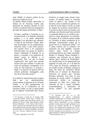 Estudios La profesionalización militar en Colombia…
rante Padilla al esfuerzo militar de las fortalecer su imagen tanto interna como
Nacio nes Unidas en Corea 57 . externa. El partido liberal es colocado
El partido liberal intentó aprovechar la contra la pared y aun cuando es tan
tribuna de las Naciones Unidas para ferviente como el partido de gobierno en
denunciar los crímenes oficiales, lo cual la idea de enviar tropas a Corea, no cesan
mereció un editorial lleno de menosprecio los ataques de la prensa conservadora ni
por parte del órgano go biernista, El Siglo : la vio lencia oficial contra sus huestes. Sin
embargo, este discurso que busca asimilar
El honor conferido a Colombia es un a la guerrilla liberal con el conflicto este /
reconocimiento a su tradición altamente oeste no logra plenamente su cometido.
jurídica y a su jamás desmentida El carácter de la violencia incluso retarda
fidelidad a los principios que informan en Colombia la plena asimilación de la
el ideal de las Naciones Unidas. Bien ideología anticomunista propia de la
mal remunerados en sus antipatrióticos guerra fría en la institución militar 59 . En
esfuerzos están a estas horas quienes el plano externo, por el contrario, los
han querido llevar a los organismos resultados son más tangibles: Laureano
internacionales sus quejas de política Gómez logra borrar la imagen
interna, infamando la tradición de su antinorteamericana que había alcanzado
patria, y acusando a sus gobiernos de durante la Segunda Guerra Mundial y,
atentar contra la libertad y la mediante esta refacción de su figura,
democracia. Hoy ven que la misma obtiene apoyo material de Washington,
organización ante quien han querido aun cuando nunca en las dimensiones que
recurrir para que condene a su país por esperaba. En todo caso, el 17 de abril de
violar los principios consignados en la 1952, Capus M. Waynick, embajador de
Carta de San Francisco, se anticipe a los Estados Unidos en Bogotá, anunció la
elegir a un ministro en ejercicio de esos firma del Pacto de Asistencia Militar
mismos gobiernos impugnados, para (PAM) con el ministro de Relaciones
uno de los más altos car gos58 . Exteriores de nuestro país, Gonzalo
Restrepo Jaramillo. Con base en este
Es evidente la interrelación entre el apoyo programa de ayuda militar, el régimen
dado por las administraciones conservador recibió un embarque
conservadoras al gobierno de los Estados importante de rifles M-1 calibre 30,
Unidos y el alto protagonismo de camiones de dos y medio toneladas,
Colombia en la Conferencia de las cazabombarderos y municiones de
Naciones Unidas, lo cual es aprovechado diverso calibre 60 . Lo cual mejoraba
por el régimen conservador para buscar
59
Cf. Francisco leal, Op. cit., p. 199.
57
El personal a bordo de la Fragata ARC "Paradójicamente, el ejército colombiano
"Almirante Padilla" estaría bajo el mando del combatió regularmente en el plano externo en un
capitán de Corbeta, Julio César Reyes Canal, y los episodio derivado de la guerra fría, e irregular-
tenientes de Navío, Jaime Parra Ramírez, Oscar mente -tácticas guerrilleras- en una contienda
Herrera Rebolledo y José Alfonso Díaz Osorio. partidista interna, ajena al papel estratégico de la
Salvo el primero que solicitaría pronto su baja, el división de poderes derivada de la Segunda
resto alcanzaron los más altos cargos de la marina Guerra. Esta contradicción permitió que en los
años más tarde. Cf. Ernesto Hernández, Colombia militares se retardara la percepción de la nueva
en Corea, Servicio Imprenta Fuerzas Armadas, función estratégica de los ejércitos, a la vez que
1953. operativamente se estaban preparando para ello".
58 60
El Siglo, septiembre 21 de 1950. Russell Ramsey, Op. cit.