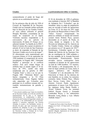 Estudios La profesionalización militar en Colombia…
sustancialmente el poder de fuego del
ejército en su confrontación interna. El 26 de diciembre de 1950 el gobierno
crea mediante el decreto 3927 el Batallón
En los primeros días de julio de 1950 el de Infantería No.1 "Colombia", que de
Consejo de Seguridad de las Naciones inmediato inicia su etapa de preparación
Unidas creó un comando militar unificado para ser enviado al teatro de operaciones
bajo la dirección de los Estados Unidos, en Corea. El 21 de mayo de 1951 zarpó
en cuya cabeza colocaría al general del puerto de Buenaventura el barco USS
Douglas McArthur, comandante de las "Aiken Victory" transportando los
tropas de ocupación en el Japón. prime ros soldados al mando del teniente
Veintiuna naciones responderían a la coronel Jaime Polanía Puyo, quienes
convocatoria de un ejército de descienden en el puerto de Pusán, en
intervención. El diario El Tiempo en su Corea, donde se integran a la 24a.
editorial titulado "La batalla de la ONU", División de Infantería del 8o. Ejército de
llamó el mismo día a poner en práctica el los Estados Unidos. Entran en combate
artículo 43 de la Carta de San Francisco, por primera vez el 7 de agosto de 195162 .
es decir, de responder al llamado de las Inicialmente, Colombia aportó al Alto
Naciones Unidas con el e nvío de tropas61 . Mando del Ejército de las Naciones Uni-
El ofrecimiento sería materializado por das un contingente de 1.080 soldados y
Laureano Gómez el 18 de septiembre de las tres unidades de la Armada Nacional
1950 mediante el compromiso de enviar, mencionadas. Posteriormente fueron
inicialmente, la Fragata ARC “Almirante enviados nuevos contin gentes hasta
Padilla” a participar en el conflicto completar al término de las opera ciones
asiático. Esta nave rompe fuegos de un total de 3.089 hombres. 131 muertos,
artillería bajo el mando inglés el 18 de 428 heridos y 69 desaparecidos fue el
mayo de 1951, siendo más tarde total de bajas sufridas en Corea, hasta el
remplazada por su gemela, el ARC regreso definitivo del Batallón
"Capitán Tono" y ésta a su vez por la '`Colombia" el 1 de diciembre de 1953.
Fragata ARC "Almirante Brión", que Estuvieron al frente de los destinos de
fueron integradas a la VI Flota este batallón, en su orden, los tenientes
norteamericana. Estas fragatas habían coroneles Jaime Polanía Puyo, Alberto
sido adquiridas por Colombia para Ruiz Novoa, Carlos Ortiz Torres y
participar en el conflicto coreano del es- Antonio Convers Pardo. Igualmente,
cuadrón norteamericano de patrulla y participaron el mayor Luis Etilio Leyva,
escolta. los capitanes Jaime Durán Pombo y
Álvaro Valencia Tovar, los tenientes
61
Este articulo establece que "todos los miembros Gabriel Puyana García y Fernando
de las Naciones Unidas, con el fin de contribuir al Landazábal Reyes, y los subtenientes
mantenimiento de la paz y la seguridad Bernardo Lema Henao y Luis Alberto
internacionales, se comprometen a poner a Andrade Anaya 63 .
disposición del Consejo de Seguridad, cuando éste
lo solicite, y de conformidad con un convenio
especial o convenios especiales, las Fuerzas
62
Armadas, la ayuda y las facilidades, incluso el Capitán de Navío Julio César Reyes, "Colombia
derecho de paso, que sean necesarias para el dispara en el Asia", El Espectador, 23 de marzo
propósito de mantener la paz y la seguridad de 1976.
63
internacionales". Cf. Naciones U nidas, Carta de Capitán Ramiro Zambrano, "Siluetas para una
las Naciones Unidas y Estatuto de la Corte historia", Bogotá, Suplemento de la Revista del
Internacional de Justicia, Nueva York. Ejército, No. 29, p.63.