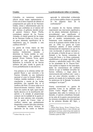 Estudios La profesionalización militar en Colombia…
Colombia, en numerosas ocasiones, agravado la inferioridad evidenciada
ofreció enviar tropas suplementarias a por la fuerza pública frente a la guerrilla
Corea con el único requisito de obtener en en las primeras fases de la
compensación por parte de las Naciones confrontación65 .
Unidas, armas y adiestramiento para las
fuerzas que combatían en el interior del El conjunto de las fuerzas militares
país. Incluso, el gobierno decidió enviar experimentó una renovación significativa
al general Gustavo Rojas Pinilla, en los planos intelectual, doctrinario y
comandante general de las Fuerzas procedimental que significarán el
Armadas, al cuartel general de las tropas abandono definitivo del modelo prusiano
de las Naciones Unidas en Corea, como por el modelo norteamericano, que
un gesto altamente significativo de la lentamente venía madurando desde el
importancia que le concedía a este envío de la primera misión militar de ese
conflicto 4/01/02 64. país en 1938. La guerra de Corea
constituyó, además, el único conflicto
La guerra de Corea marca un hito
internacional de importancia en que se ha
fundamental en la configuració n de
visto involucrado el ejército nacional y,
nuestras instituciones armadas y
de otra parte, el hecho de que se viera en-
determina en buena medida su com-
frentado a las fuerzas comunistas de
portamiento futuro. En palabras del
Corea del Norte y la China continental,
general Álvaro Valencia Tovar, quien
sensibilizaría a un grupo significativo de
participó en esta guerra, tres hitos
oficiales y suboficiales (entre 150 y 200)
definieron la evolución de las fuerzas
en los postulados de la "Guerra Fría".
militares del país, siendo la guerra de
Aun cuando su impacto no fue inme diato,
Corea probablemente la más decisiva:
dadas las características del conflicto
interno en que se hallaban envueltas las
Una primera es la reforma militar del
fuerzas militares, a largo plazo la
general Reyes y que convierte a las
interiorización del conflicto este / oeste y
Fuerzas Armadas en una institución
una vez estos oficiales acceden a los
nacional al crear la Escuela Militar de
puestos de mando de la institución, serán
Cadetes, medida tendiente a servir de
los portavoces de la llamada "revolución
conciliación y resorte de las luchas
estratégica" en el país 66 .
partidistas; una segunda fase es el
conflicto del Perú. Un tercer jalón en el
Guerra convencional vs. guerra de
desenvolvimiento histórico militar de
guerrillas Como lo ha señalado con
estos tres cuartos de siglo, (que) marcó
acierto Carlos Miguel Ortiz, en su
huella decisiva en la tecnificación del
importante obra sobre la violencia en el
ejército y la armada al proporcionar
Quindío, el ejército colombiano formado
contacto con la realidad de la guerra al
en las artes de la guerra convencional por
lado de unos ejércitos más avanzados
las misiones extranjeras de corte prusiano
(es la guerra de Corea). Ante el
de las primeras décadas dEl Siglo, y
conflicto interno que gradualmente
desgarraba a nuestro país para entonces, 65
Idem,
se introdujeron nuevas técnicas de 66
Alberto Ruiz Novoa, Álvaro Valencia Tovar,
operación sin las cuales se hubiese Fernando Landazábal Reyes y otros oficiales que
participaron en Corea, serán la base del modelo de
ejército de contrainsurgencia que predominará en
64
Carlos Urán, Op. cit, p. 39. Colombia a partir de 1960.