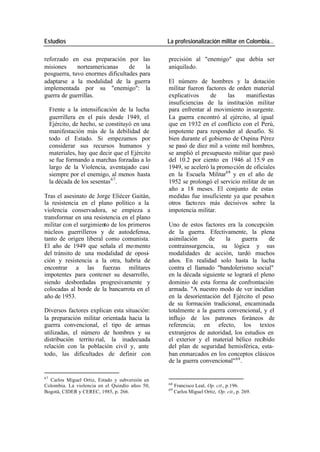 Estudios La profesionalización militar en Colombia…
reforzado en esa preparación por las precisión al "enemigo" que debía ser
misiones norteamericanas de la aniquilado.
posguerra, tuvo enormes dificultades para
adaptarse a la modalidad de la guerra El número de hombres y la dotación
implementada por su "enemigo": la militar fueron factores de orden material
guerra de guerrillas. explicativos de las manifiestas
insuficiencias de la institución militar
Frente a la intensificación de la lucha para enfrentar al movimiento in surgente.
guerrillera en el país desde 1949, el La guerra encontró al ejército, al igual
Ejército, de hecho, se constituyó en una que en 1932 en el conflicto con el Perú,
manifestación más de la debilidad de impotente para responder al desafío. Si
todo el Estado. Si empezamos por bien durante el gobierno de Ospina Pérez
considerar sus recursos humanos y se pasó de diez mil a veinte mil hombres,
materiales, hay que decir que el Ejército se amplió el presupuesto militar que pasó
se fue formando a marchas forzadas a lo del 10.2 por ciento en 1946 al 15.9 en
largo de la Violencia, aventajado casi 1949, se aceleró la promo ción de oficiales
siempre por el enemigo, al menos hasta en la Escuela Militar68 y en el año de
la década de los sesentas 67 . 1952 se prolongó el servicio militar de un
año a 18 meses. El conjunto de estas
Tras el asesinato de Jorge Eliécer Gaitán, medidas fue insuficiente ya que pesaba n
la resistencia en el plano político a la otros facto res más decisivos sobre la
violencia conservadora, se empieza a impotencia militar.
transformar en una resistencia en el plano
militar con el surgimiento de los primeros Uno de estos factores era la concepción
núcleos guerrilleros y de autodefensa, de la guerra. Efectivamente, la plena
tanto de origen liberal como comunista. asimilación de la guerra de
El año de 1949 que señala el mo mento contrainsurgencia, su lógica y sus
del tránsito de una modalidad de oposi- modalidades de acción, tardó muchos
ción y resistencia a la otra, habría de años. En realidad solo hasta la lucha
encontrar a las fuerzas militares contra el llamado "bandolerismo social"
impotentes para contener su desarrollo, en la década siguiente se logrará el pleno
siendo desbordadas progresivamente y dominio de esta forma de confrontación
colocadas al borde de la bancarrota en el armada. "A nuestro modo de ver incidían
año de 1953. en la desorientación del Ejército el peso
de su formación tradicional, encaminada
Diversos factores explican esta situación: totalmente a la guerra convencional, y el
la preparación militar orientada hacia la influjo de los patrones foráneos de
guerra convencional, el tipo de armas referencia; en efecto, los textos
utilizadas, el número de hombres y su extranjeros de autoridad, los estudios en
distribución territo rial, la inadecuada el exterior y el material bélico recibido
relación con la población civil y, ante del plan de seguridad hemisférica, esta-
todo, las dificultades de definir con ban enmarcados en los conceptos clásicos
de la guerra convencional" 69 .
67
Carlos Miguel Ortiz, Estado y subversión en
68
Colombia. La violencia en el Quindío años 50, Francisco Leal, Op. cit., p.196.
69
Bogotá, CIDER y CEREC, 1985, p. 266. Carlos Miguel Ortiz, Op. cit., p. 269.