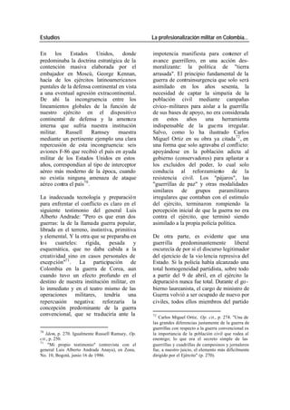 Estudios La profesionalización militar en Colombia…
En los Estados Unidos, donde impotencia manifiesta para contener el
predominaba la doctrina estratégica de la avance guerrillero, en una acción des-
contención masiva elaborada por el moralizante: la política de "tierra
embajador en Moscú, George Kennan, arrasada". El principio fundamental de la
hacía de los ejércitos latinoamericanos guerra de contrainsurgencia que solo será
puntales de la defensa continental en vista asimilado en los años sesenta, la
a una eventual agresión extracontinental. necesidad de captar la simpatía de la
De ahí la incongruencia entre los población civil mediante campañas
lineamientos globales de la función de cívico- militares para aislar a la guerrilla
nuestro ejército en el dispositivo de sus bases de apoyo, no era considerada
continental de defensa y la amenaza en estos años una herramienta
interna que sufría nuestra institución indispensable de la gue rra irregular.
militar. Russell Ramsey muestra Salvo, como lo ha ilustrado Carlos
mediante un pertinente ejemplo una clara Miguel Ortiz en su obra ya citada 72 , en
repercusión de esta incongruencia: seis una forma que solo agravaba el conflicto:
aviones F-86 que recibió el país en ayuda apoyándose en la población adicta al
militar de los Estados Unidos en estos gobierno (conservadores) para aplastar a
años, correspondían al tipo de interceptor los excluidos del poder, lo cual solo
aéreo más moderno de la época, cuando conducía al reforzamiento de la
no existía ninguna amenaza de ataque resistencia civil. Los "pájaros", las
aéreo contra el país70 . "guerrillas de paz" y otras modalidades
similares de grupos paramilitares
La inadecuada tecnología y preparació n irregulares que contaban con el estímulo
para enfrentar el conflicto es claro en el del ejército, terminaron rompiendo la
siguiente testimonio del general Luis percepción inicial de que la guerra no era
Alberto Andrade: "Pero es que eran dos contra el ejército, que terminó siendo
guerras: la de la llamada guerra popular, asimilado a la propia policía política.
librada en el terreno, instintiva, primitiva
y elemental. Y la otra que se preparaba en De otra parte, es evidente que una
los cuarteles: rígida, pesada y guerrilla predominantemente liberal
esquemática, que no daba cabida a la oscurecía de por sí el discurso legitimador
creatividad sino en casos personales de del ejercicio de la vio lencia represiva del
excep ción"71 . La participación de Estado. Si la policía había alcanzado una
Colombia en la guerra de Corea, aun total homogeneidad partidista, sobre todo
cuando tuvo un efecto profundo en el a partir del 9 de abril, en el ejército la
destino de nuestra institución militar, en depuració n nunca fue total. Durante el go -
lo inmediato y en el teatro mismo de las bierno laureanista, el cargo de ministro de
operaciones militares, tendría una Guerra volvió a ser ocupado de nuevo por
repercusión negativa: reforzaría la civiles, todos ellos miembros del partido
concepción predominante de la guerra
convencional, que se traduciría ante la 72
Carlos Miguel Ortiz, Op. cit., p. 274. "Una de
las grandes diferencias justamente de la guerra de
guerrillas con respecto a la guerra convencional es
70
Idem, p. 270. Igualmente Russell Ramsey, Op. la importancia de la población civil que rodea al
cit., p. 250. enemigo; lo que era el secreto simple de las
71
"Mi propio testimonio" (entrevista con el guerrillas y cuadrillas de campesinos y jornaleros
general Luis Alberto Andrade Anaya), en Zona, fue, a nuestro juicio, el elemento más difícilmente
No. 10, Bogotá, junio 16 de 1986. dirigido por el Ejército" (p. 270).