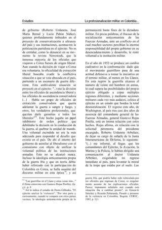 Estudios La profesionalización militar en Colombia…
de go bierno (Roberto Urdaneta, José permanecerá hasta fines de la dictadura
María Bernal y Lucio Pabón Núñez), militar. En pocas palabras, el fracaso de la
quienes profundamente imbuidos en el socialización anticomunista de las
proyecto de conservatización a ultranza Fuerzas Armadas, ante un conflicto en el
del país y sus instituciones, acentua ron la cual muchos sectores percibían la enorme
politización partidista en el ejército. No es responsabilidad del propio gobierno en su
de extrañar, como lo denunció en su mo - desencadena miento y desarrollo, le restó
mento la revista Newsweek, que la voluntad a la institución militar.
inmensa mayoría de los oficiales que
viajaron a Corea fuesen de origen liberal. En el año de 1953 se produce un cambio
Aun cuando la decisión de viajar a Corea cuali tativo en la confrontación dado que
era voluntaria, la oficialidad de extracción el movimiento guerrillero pasa de una
liberal buscaba evadir la conflictiva actitud defensiva a tomar la iniciativa en
situación a que se veía abocada en el país, el terreno militar, al menos en los Llanos.
partiendo a un escenario de guerra dife- En esta región la guerrilla alcanza el
rente. Esta ambivalente situación se número de veinte mil hombres en armas,
proyectó en el ejército: "...vino la división lo cual supera las posibilidades del propio
entre los oficiales de ascendencia liberal y ejército obligado a copar múltiples
los oficiales de ascendencia conservadora regiones diferentes, y mediante acciones
(...) . Había un grupo de oficiales de militares cada vez más audaces, coloca al
extracción conservadora que quería ejército en un estado que bordea la total
adelantar la guerra a sangre y fuego, y desmoralización. El regreso este año, de
otros, los verdaderos profesionales, que Washington, al país tras casi dos años de
querían darle garantías a todos los ausencia del comandante general de las
liberales"73 . Este hecho jugaba un papel Fuerzas Armadas, general Gustavo Rojas
inhibitorio de orden político que Pinilla, está en íntima relación con estos
debilitaba la decisión en la conducción de hechos. Rojas afirma, en relación con la
la guerra, al quebrar la unidad de mando. solicitud perentoria del presidente
Una voluntad escindida no era la más encargado, Roberto Urdaneta Arbeláez,
adecuada para responder al desafío que de dejar su cargo de subjefe de la Junta
existía en el país. De ahí el intento del Interamericana de Defensa, lo siguiente:
gobierno de asimilar al liberalismo con el "(...) me informé, al llegar, que los
comunismo con objeto de unificar la comandantes del Ejército, la Aviación, la
voluntad política de las instituciones Marina y la Policía, le habían dirigido una
armadas. Esto no se alcanzó nunca. comunicación al doctor Urdaneta
Incluso la ideología anticomunista propia Arbeláez, exigiéndole mi regreso
de la guerra fría y que en teoría debía inmediato al país, para levantar la moral
haber reforzado con la participac ión de de la tropa que estaba por el suelo. Las
Colombia en Corea, se halla ausente del
discurso militar en esta época 74 , y así
guerra fría, que podría haber sido vehiculada por
73
"Las guerrillas en el Llano y otras cosas más..." los oficiales que regresan de Corea, es singular-
(Ultima entrevista con Gustavo Rojas Pinilla), Op. mente ausente de las explicaciones oficiales.
cit., p. 8. Parece importante señalarlo aun cuando esta
74
Así lo indica el estudio de Pierre Gilhodes, "El situación iba a cambiar pronto", en Gonza lo
ejército analiza la 'violencia": "Por otra parte y Sánchez y Ricardo Peñaranda, Pasado y presente
curiosamente, cuando se compara con otros países de la violencia en Colombia, Bogotá, CEREC,
vecinos, la ideología anticomu nista propia de la 1985, p. 311.