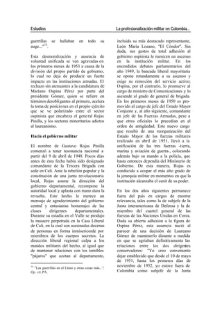 Estudios La profesionalización militar en Colombia…
guerrillas se hallaban en todo su incluido su más destacado representante,
auge..."75. León María Lozano, "El Cóndor". Sin
duda, sus gestos de total adhesión al
Esta desmoralización y ausencia de gobierno ospinista le merecen un ascenso
voluntad unificada se ven agravadas en en la institución militar. En los
los primeros meses de 1953 a causa de la encendidos debates parlamentarios del
división del propio partido de gobierno, año 1949, la bancada liberal mayoritaria
lo cual no deja de producir un fuerte se opone rotundamente a su ascenso y
impacto en las instituciones armadas. El exige su remo ción del servicio activo;
rechazo sin atenuantes a la candidatura de Ospina, por el contrario, lo promueve al
Mariano Ospina Pérez por parte del cargo de ministro de Comunicaciones y lo
presidente Gómez, quien se refiere en asciende al grado de general de brigada.
términos desobligantes al primero, acelera En los primeros meses de 1950 es pro-
la toma de posicio nes en el propio ejército movido al cargo de jefe del Estado Mayor
que se ve polarizado entre el sector Conjunto y, al año siguiente, comandante
ospinista que encabeza el gene ral Rojas en jefe de las Fuerzas Armadas, pese a
Pinilla, y los sectores minoritarios adictos que otros oficiales lo precedían en el
al laureanismo. orden de antigüedad. Este nuevo cargo
que resultó de una reorganización del
Hacia el gobierno militar Estado Mayor de las fuerzas militares
realizado en abril de 1951, llevó a la
El nombre de Gustavo Rojas Pinilla unificación de las tres fuerzas -tierra,
comenzó a tener resonancia nacional a marina y aviación de guerra-, colocando
partir del 9 de abril de 1948. Pocos días además bajo su mando a la policía, que
antes de ésta fecha había sido designado hasta entonces dependía del Ministerio de
comandante de la Tercera Brigada con Gobierno. De esta manera, Rojas es
sede en Cali. Ante la rebelión popular y la conducido a ocupar el más alto grado de
constitución de una junta revolucionaria la jerarquía militar en momentos en que la
local, Rojas asume la dirección del institución alcanzaba el cenit de su poder.
gobierno departamental, recompone la
autoridad local y aplasta con mano dura la En los dos años siguientes permanece
revuelta. Este hecho le merece un fuera del país en cargos de enorme
mensaje de agradecimiento del gobierno relevancia, tales como la de subjefe de la
central y entusiastas homenajes de las Junta interamericana de Defensa y la de
clases dirigentes departamentales. miembro del cuartel general de las
Durante su estadía en el Valle se produjo fuerzas de las Naciones Unidas en Corea.
la masacre perpetrada en la Casa Liberal Dada su abierta adhesión a la figura de
de Cali, en la cual son asesinadas decenas Ospina Pérez, esta ausencia nació al
de personas en forma inmisericorde por parecer de una decisión de Laureano
miembros de los cuerpos secretos. La Gómez de mantener lo distante a medida
dirección liberal regional culpa a los en que se agriaban definitivamente las
mandos militares del hecho, al igual que relaciones entre los dos dirigentes
de mantener relaciones con los temibles conservadores: "Yo creo conveniente
"pájaros" que azotan al departamento, dejar establecido que desde el 10 de mayo
de 1951, hasta los primeros días de
75
"Las guerrillas en el Llano y otras cosas más...",
noviembre de 1952, yo estuve fuera de
Op. cit, PA. Colombia como subjefe de la Junta