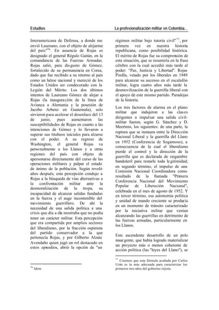 Estudios La profesionalización militar en Colombia…
Interamericana de Defensa, a donde me régimen militar bajo tutoría civil" 77 , por
envió Laureano, con el objeto de alejarme primera vez en nuestra historia
del país"76 . En ausencia de Rojas es republicana, como posibilidad histórica.
designado el general Régulo Gaitán, en la El mérito de Rojas fue su comprensión de
comandancia de las Fuerzas Armadas. esta situación, que se resumiría en la frase
Rojas salió, para dis gusto de Gómez, célebre con la cual accedió más tarde al
fortalecido de su permanencia en Corea, poder: “Paz, Justicia y Libertad". Rojas
dado que fue recibido a su retorno al país Pinilla, vetado por los liberales en 1949
como un héroe nacional y mereció de los para alcanzar su ascenso en el escalafón
Estados Unidos ser condecorado con la militar, logra cuatro años más tarde la
Legión del Mérito. Los dos últimos desmovilización de la guerrilla liberal con
intentos de Laureano Gómez de alejar a el apoyo de este mismo partido. Paradojas
Rojas (la inaugura ción de la línea de de la historia.
Avianca a Alemania y la posesión de
Los tres factores de alarma en el plano
Jacobo Arbenz en Guatemala), solo
militar que indujeron a las clas es
sirvieron para acelerar el desenlace del 13
dirigentes a impulsar una salida civil-
de junio, pues aumentaron las
militar fueron, según G. Sánchez y D.
susceptibilidades de Rojas en cuanto a las
Meertens, los siguientes: de una parte, la
intenciones de Gómez y lo llevaron a
ruptura que se instaura entre la Dirección
superar sus titubeos iniciales para alzarse
Nacional Liberal y la guerrilla del Llano
con el poder. A su regreso de
en 1952 (Conferencia de Sogamoso), a
Washington, el general Rojas va
consecuencia de la cual el liberalismo
perso nalmente a los Llanos y a otras
pierde el control y la dirección de la
regiones del país con objeto de
guerrilla que es declarada de raigambre
apersonarse directamente del curso de las
bandoleril para restarle toda le gitimidad;
operaciones militares y palpar el estado
en segundo término, el impulso de una
de ánimo de la población. Según reveló
Comisión Nacional Coordinadora como
años después, esta percepción condujo a
resultado de la llamada "Primera
Rojas a la búsqueda de vías alternativas a
Conferencia Nacional del Movimiento
la confrontación militar ante la
Popular de Liberación Nacional",
desmoralización de la tropa, su
celebrada en el mes de agosto de 1952. Y
incapacidad de alcanzar salidas fundadas
en tercer término, esa autonomía política
en la fuerza y el auge incontenible del
y unidad de mando creciente se producía
movimiento guerrillero. De ahí la
en un momento de tránsito caracterizado
necesidad de una salida política a una
por la iniciativa militar que venían
crisis que día a día mostraba que no podía
alcanzando las guerrillas en detrimento de
tener un carácter militar. Esta percepción
las fuerzas armadas, particularmente en
que era compartida por amplios sectores
los Llanos.
del liberalismo, por la fracción ospinista
del partido conservador a la que
Este ascendente desarrollo de un polo
pertenecía Rojas, y por Gilberto Alzate
insur gente, que había logrado materializar
Avendaño quien jugó un rol destacado en
un proyecto más o menos coherente de
estos episodios, abrió la opción de "un
acción política (las "leyes del Llano"), se
77
Creemos que esta fórmula acuñada por Carlos
Urán es la más adecuada para caracterizar los
76
Idem primeros tres años del gobierno rojista.
