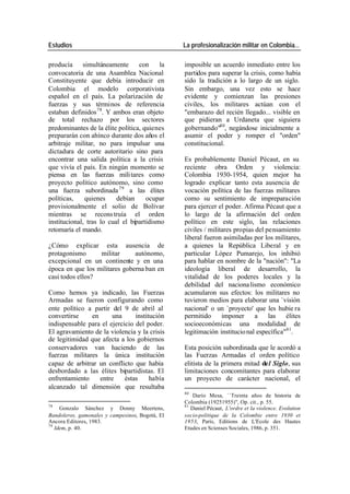 Estudios La profesionalización militar en Colombia…
producía simultáneamente con la imposible un acuerdo inmediato entre los
convocatoria de una Asamblea Nacional partidos para superar la crisis, como había
Constituyente que debía introducir en sido la tradición a lo largo de un siglo.
Colombia el modelo corporativista Sin embargo, una vez esto se hace
español en el país. La polarización de evidente y comienzan las presiones
fuerzas y sus términos de referencia civiles, los militares actúan con el
estaban definidos 78. Y ambos eran objeto "embarazo del recién llegado... visible en
de total rechazo por los sectores que pidieran a Urdaneta que siguiera
predominantes de la élite política, quienes gobernando"80, negándose inicialmente a
prepararán con ahínco durante dos años el asumir el poder y romper el "orden"
arbitraje militar, no para impulsar una constitucional.
dictadura de corte autoritario sino para
encontrar una salida política a la crisis Es probablemente Daniel Pécaut, en su
que vivía el país. En ningún momento se reciente obra Orden y violencia:
piensa en las fuerzas mili tares como Colombia 1930-1954, quien mejor ha
proyecto político autónomo, sino como logrado explicar tanto esta ausencia de
una fuerza subordinada 79 a las élites vocación política de las fuerzas militares
políticas, quienes debían ocupar como su sentimiento de impreparación
provisionalmente el solio de Bolívar para ejercer el poder. Afirma Pécaut que a
mientras se recons truía el orden lo largo de la afirmación del orden
institucional, tras lo cual el bipartidismo político en este siglo, las relaciones
retomaría el mando. civiles / militares propias del pensamiento
liberal fueron asimiladas por los militares,
¿Cómo explicar esta ausencia de a quienes la República Liberal y en
protagonismo militar autónomo, particular López Pumarejo, los inhibió
excepcional en un continente y en una para hablar en nombre de la "nación": "La
época en que los militares goberna ban en ideología liberal de desarrollo, la
casi todos ellos? vitalidad de los poderes locales y la
debilidad del naciona lismo económico
Como hemos ya indicado, las Fuerzas acumularon sus efectos: los militares no
Armadas se fueron configurando como tuvieron medios para elaborar una `visión
ente político a partir del 9 de abril al nacional' o un `proyecto' que les hubie ra
convertirse en una institución permitido imponer a las élites
indispensable para el ejercicio del poder. socioeconómicas una modalidad de
El agravamiento de la violencia y la crisis legitimación institucio nal específica"81.
de legitimidad que afecta a los gobiernos
conservadores van haciendo de las Esta posición subordinada que le acordó a
fuerzas militares la única institución las Fuerzas Armadas el orden político
capaz de arbitrar un conflicto que había elitista de la primera mitad del Siglo, sus
desbordado a las élites bipartidistas. El limitaciones concomitantes para elaborar
enfrentamiento entre éstas había un proyecto de carácter nacional, el
alcanzado tal dimensión que resultaba
80
Darío Mesa, ``Treinta años de historia de
Colombia (19251955)", Op. cit., p. 55.
78 81
Gonzalo Sánchez y Donny Meertens, Daniel Pécaut, L'ordre et la violence. Evolution
Bandoleros, gamonales y campesinos, Bogotá, El socio-politique de la Colombie entre 1930 et
Ancora Editores, 1983. 1953, París, Editions de L'Ecole des Hautes
79
Idem, p. 40. Etudes en Scienses Sociales, 1986, p. 351.