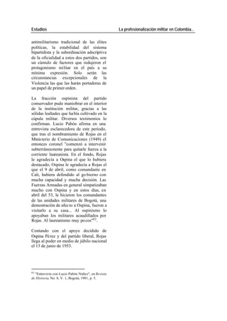 Estudios La profesionalización militar en Colombia…
antimilitarismo tradicional de las élites
políticas, la estabilidad del sistema
bipartidista y la subordinación adscriptiva
de la oficialidad a estos dos partidos, son
un cúmulo de factores que redujeron el
protagonismo militar en el país a su
mínima expresión. Solo serán las
circunstancias excepcionales de la
Violencia las que las harán portadoras de
un papel de primer orden.
La fracción ospinista del partido
conservador pudo maniobrar en el interior
de la institución militar, gracias a las
sólidas lealtades que ha bía cultivado en la
cúpula militar. Diversos testimonios lo
confirman. Lucio Pabón afirma en una
entrevista esclarecedora de este período,
que tras el nombramiento de Rojas en el
Minis terio de Comunicaciones (1949) el
entonces coronel "comenzó a intervenir
subterráneamente para quitarle fuerza a la
corriente laureanista. En el fondo, Rojas
le agradecía a Ospina el que lo hubiera
destacado; Ospina le agradecía a Rojas el
que el 9 de abril, como comandante en
Cali, hubiera defendido al go bierno con
mucha capacidad y mucha decisión. Las
Fuerzas Armadas en general simpatizaban
mucho con Ospina y en estos días, en
abril del 53, le hicieron los comandantes
de las unidades militares de Bogotá, una
demostración de afec to a Ospina, fueron a
visitarlo a su casa... Al ospinismo lo
apoyaban los militares acaudillados por
Rojas. Al laureanismo muy po cos"82 .
Contando con el apoyo decidido de
Ospina Pé rez y del partido liberal, Rojas
llega al poder en medio de júbilo nacional
el 13 de junio de 1953.
82
"Entrevista con Lucio Pabón Núñez", en Revista
de Historia, No. 8, V. 1, Bogotá, 1981, p. 5.