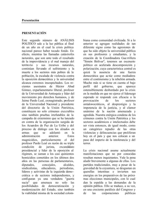Presentación
PRESENTACIÓN
Este segundo número de ANÁLISIS biana como comunidad civilizada. Si a lo
POLÍTICO sale a la luz pública al final anterior se agregan realidades de tan
de un año en el cual la crisis política diferente signo como las agresiones de
nacional parece haber tocado fondo. En que ha sido objeto la universidad pública
efecto, mientras las llamadas catástrofes en sus profesores y estudiantes, y la
naturales, que son ante todo el resultado creación de la Coordinadora Gue rrillera
de la improvidencia y el mal manejo del "Simón Bolívar", tenemos un escenario
territo rio y sus recursos naturales, político en acelerada descomposición y
continúan llevando el sufrimiento y la polarización, cuya característica central es
muerte a los sectores más pobres de la quizá la ausencia de una fuerza
población, la escalada de violencia contra democrática que ac túe como mediadora
la oposición democrática y la universidad entre el continuismo y la rebelión armada.
alcanza extremos insospechados. Los re- Mucho más si se tiene en cuenta el bajo
cientes asesinatos de Héctor Abad perfil del gobierno, que aparece
Gómez, exparlamentario liberal, profesor ostensiblemente desbordado por la crisis
de la Universidad de Antioquia y líder del en la medida en que no ejerce el liderazgo
movimiento pro derechos humanos, y de esperado ni responde con eficacia a la
Jaime Pardo Leal, exmagistrado, profesor provocación de los sectores
de la Universidad Nacional y presidente antidemocráticos, al desprestigio y la
del directorio de la Unión Patriótica, impotencia de la justicia, y al clamor
constituyen no solo crímenes execrables unánime de la nación amenazada y
sino también pruebas irrefutables de la agredida. Nuestra enérgica condena de los
campaña de exterminio que se ha lanzado crímenes contra la Unión Patriótica y los
en contra de la organización surgida de sectores académicos e intelectuales debe
los Acuerdos de Paz de La Uribe y del ser vista entonces, de igual modo, como
proceso de diálogo con los alzados en un categórico repudio de las otras
armas que se adelantó en la violencias y delincuencias que proliferan
administración anterior. Estos hoy en el país y que nos colocan a un
magnicidios, particularmente el del paso del imperio de la intolerancia y del
profesor Pardo Leal en razón de su triple terror.
condición de jurista, excandidato
presidencial y líder de la oposición al La crisis nacional asume actualmente
régimen, se suman a los casi quinientos manifestaciones que no por conocidas
homicidios cometidos en los últimos dos resultan menos inquietantes. Vale la pena
años en las personas de parlamentarios, aludir brevemente a algunas de ellas. Los
diputados, concejales, alcaldes, partidos tradicionales, muy a pesar de la
sindicalistas, educadores, periodistas, gravedad de la coyuntura, se desgastan en
líderes y activistas de la izquierda demo- querellas intestinas e invierten sus
crática o de sectores independientes, y energías en los preparativos de las próxi-
confi guran ya una verdadera "guerra mas elecciones municipales, con lo cual
sucia" que amenaza no solo las dan la espalda a las demandas de la
posibilidades de democratización y opinión pública. Ello se traduce, a su vez,
modernización del Estado, sino también en una creciente parálisis del Congreso y
la viabilidad misma de la sociedad colom- de las corporaciones públicas