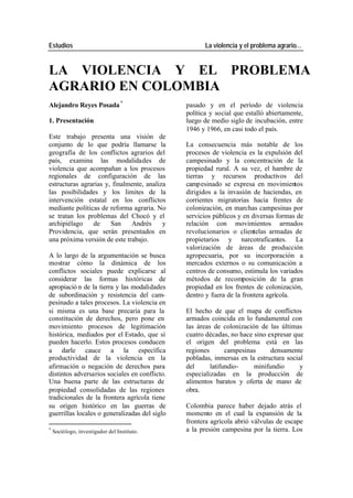Estudios La violencia y el problema agrario…
LA VIOLENCIA Y EL PROBLEMA
AGRARIO EN COLOMBIA
Alejandro Reyes Posada * pasado y en el período de violencia
política y social que estalló abiertamente,
1. Presentación luego de medio siglo de incubación, entre
1946 y 1966, en casi todo el país.
Este trabajo presenta una visión de
conjunto de lo que podría llamarse la La consecuencia más notable de los
geografía de los conflictos agrarios del procesos de violencia es la expulsión del
país, examina las modalidades de campesinado y la concentración de la
violencia que acompañan a los procesos propiedad rural. A su vez, el hambre de
regionales de configuración de las tierras y recursos productivos del
estructuras agrarias y, finalmente, analiza campesinado se expresa en movimientos
las posibilidades y los limites de la dirigidos a la invasión de haciendas, en
intervención estatal en los conflictos corrientes migratorias hacia frentes de
mediante políticas de reforma agraria. No colonización, en marchas campesinas por
se tratan los problemas del Chocó y el servicios públicos y en diversas formas de
archipiélago de San Andrés y relación con movimientos armados
Providencia, que serán presentados en revolucionarios o clientelas armadas de
una próxima versión de este trabajo. propietarios y narcotraficantes. La
valorización de áreas de producción
A lo largo de la argumentación se busca agropecuaria, por su incorporación a
mostrar cómo la dinámica de los mercados externos o su comunicación a
conflictos sociales puede explicarse al centros de consumo, estimula los variados
considerar las formas históricas de métodos de recomposición de la gran
apropiació n de la tierra y las modalidades propiedad en los frentes de colonización,
de subordinación y resistencia del cam- dentro y fuera de la frontera agrícola.
pesinado a tales procesos. La violencia en
si misma es una base precaria para la El hecho de que el mapa de conflictos
constitución de derechos, pero pone en armados coincida en lo fundamental con
movimiento procesos de legitimación las áreas de colonización de las últimas
histórica, mediados por el Estado, que sí cuatro décadas, no hace sino expresar que
pueden hacerlo. Estos procesos conducen el origen del problema está en las
a darle cauce a la específica regiones campesinas densamente
productividad de la violencia en la pobladas, inmersas en la estructura social
afirmación o negación de derechos para del latifundio- minifundio y
distintos adversarios sociales en conflicto. especializadas en la producción de
Una buena parte de las estructuras de alimentos baratos y oferta de mano de
propiedad consolidadas de las regiones obra.
tradicionales de la frontera agrícola tiene
su origen histórico en las guerras de Colombia parece haber dejado atrás el
guerrillas locales o generalizadas del siglo momento en el cual la expansión de la
frontera agrícola abrió válvulas de escape
*
Sociólogo, investigador del Instituto. a la presión campesina por la tierra. Los