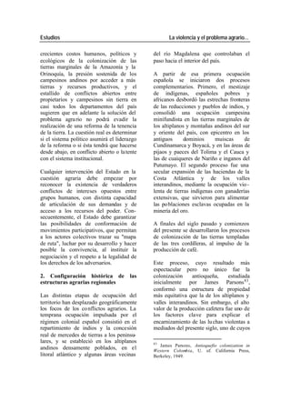 Estudios La violencia y el problema agrario…
crecientes costos humanos, políticos y del río Magdalena que controlaban el
ecológicos de la colonización de las paso hacia el interior del país.
tierras marginales de la Amazonía y la
Orinoquía, la presión sostenida de los A partir de esa primera ocupación
campesinos andinos por acceder a más española se iniciaron dos procesos
tierras y recursos productivos, y el complementarios. Primero, el mestizaje
estallido de conflictos abiertos entre de indígenas, españoles pobres y
propietarios y campesinos sin tierra en africanos desbordó las estrechas fronteras
casi todos los departamentos del país de las reducciones y pueblos de indios, y
sugieren que en adelante la solución del consolidó una ocupación campesina
problema agra rio no podrá evadir la minifundista en las tierras marginales de
realización de una reforma de la tenencia los altiplanos y montañas andinos del sur
de la tierra. La cuestión real es determinar y oriente del país, con epicentro en los
si el sistema político asumirá el liderazgo antiguos dominios muiscas de
de la reforma o si ésta tendrá que hacerse Cundinamarca y Boyacá, y en las áreas de
desde abajo, en conflicto abierto o la tente pijaos y paeces del Tolima y el Cauca y
con el sistema institucional. las de cuaiqueres de Nariño e inganos del
Putumayo. El segundo proceso fue una
Cualquier intervención del Estado en la secular expansión de las haciendas de la
cuestión agraria debe empezar por Costa Atlántica y de los valles
reconocer la existencia de verdaderos interandinos, mediante la ocupación vio -
conflictos de intereses opuestos entre lenta de tierras indígenas con ganaderías
grupos humanos, con distinta capacidad extensivas, que sirvieron para alimentar
de articulación de sus demandas y de las po blaciones esclavas ocupadas en la
acceso a los recursos del poder. Con- minería del oro.
secuentemente, el Estado debe garantizar
las posibilidades de conformación de A finales del siglo pasado y comienzos
movimientos participativos, que permitan del presente se desarrollaron los procesos
a los actores colectivos trazar su "mapa de colonización de las tierras templadas
de ruta", luchar por su desarrollo y hacer de las tres cordilleras, al impulso de la
posible la convivencia, al instituir la producción de café.
negociación y el respeto a la legalidad de
los derechos de los adversarios. Este proceso, cuyo resultado más
espectacular pero no único fue la
2. Configuración histórica de las colonización antioqueña, estudiada
estructuras agrarias regionales inicialmente por James Parsons 83 ,
conformó una estructura de propiedad
Las distintas etapas de ocupación del más equitativa que la de los altiplanos y
territorio han desplazado geográficamente valles interandinos. Sin embargo, el alto
los focos de los co nflictos agrarios. La valor de la producción cafetera fue uno de
temprana ocupación impulsada por el los factores clave para explicar el
régimen colonial español consistió en el encarnizamiento de las lu chas violentas a
repartimiento de indios y la concesión mediados del presente siglo, uno de cuyos
real de mercedes de tierras a los peninsu-
lares, y se estableció en los altiplanos 83
James Parsons, Antioquefio colonization in
andinos densamente poblados, en el Western Colombia, U. of. California Press,
litoral atlántico y algunas áreas vecinas Berkeley, 1949.