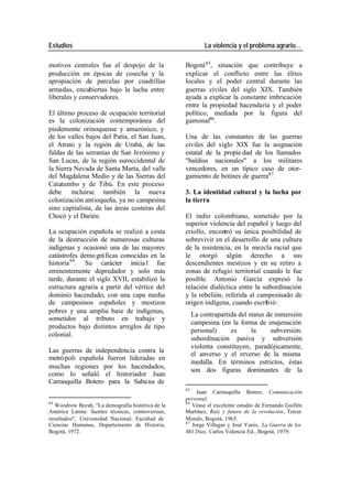 Estudios La violencia y el problema agrario…
motivos centrales fue el despojo de la Bogotá 85, situación que contribuye a
producción en épocas de cosecha y la explicar el conflicto entre las élites
apropiación de parcelas por cuadrillas locales y el poder central durante las
armadas, encubiertas bajo la lucha entre guerras civiles del siglo XIX. También
liberales y conservadores. ayuda a explicar la constante imbricación
entre la propiedad hacendaría y el poder
El último proceso de ocupación territorial político, mediada por la figura del
es la colonización contemporánea del gamonal86 .
piedemonte orinoquense y amazónico, y
de los valles bajos del Patía, el San Juan, Una de las constantes de las guerras
el Atrato y la región de Urabá, de las civiles del siglo XIX fue la asignación
faldas de las serranías de San Jerónimo y estatal de la propie dad de los llamados
San Lucas, de la región suroccidental de "baldíos nacionales" a los militares
la Sierra Nevada de Santa Marta, del valle vencedores, en un típico caso de otor-
del Magdalena Medio y de las Sierras del gamiento de botines de guerra87 .
Catatumbo y de Tibú. En este proceso
debe incluirse también la nueva 3. La identidad cultural y la lucha por
colonización antioqueña, ya no campesina la tierra
sino capitalista, de las áreas costeras del
Chocó y el Darién. El indio colombiano, sometido por la
superior violencia del español y luego del
La ocupación española se realizó a costa criollo, encontró su única posibilidad de
de la destrucción de numerosas culturas sobrevivir en el desarrollo de una cultura
indígenas y ocasionó una de las mayores de la resistencia, en la mezcla racial que
catástrofes demo gráficas conocidas en la le otorgó algún derecho a sus
historia 84. Su carácter inicia l fue descendientes mestizos y en su retiro a
eminentemente depredador y solo más zonas de refugio territorial cuando le fue
tarde, durante el siglo XVII, estabilizó la posible. Antonio García expresó la
estructura agraria a partir del vértice del relación dialéctica entre la subordinación
dominio hacendado, con una capa media y la rebelión, referida al campesinado de
de campesinos españoles y mestizos origen indígena, cuando escribió:
pobres y una amplia base de indígenas,
La contrapartida del status de inmersión
sometidos al tributo en trabajo y
campesina (en la forma de enajenación
productos bajo distintos arreglos de tipo
personal) es la subversión:
colonial.
subordinación pasiva y subversión
violenta constituyen, paradójicamente,
Las guerras de independencia contra la
el anverso y el reverso de la misma
metró poli española fueron lideradas en
medalla. En términos estrictos, éstas
muchas regiones por los hacendados,
son dos figuras dominantes de la
como lo señaló el historiador Juan
Carrasquilla Botero para la Saba na de
85
Juan Carrasquilla Botero, Comunicación
personal.
84 86
Woodrow Borah, "La demografía histórica de la Véase el excelente estudio de Fernando Guillén
América Latina: fuentes técnicas, controversias, Martínez, Raíz y futuro de la revolución, Tercer
resultados", Universidad Nacional, Facultad de Mundo, Bogotá, 1963.
87
Ciencias Humanas, Departamento de Historia, Jorge Villegas y José Yunis, La Guerra de los
Bogotá, 1972. Mil Días, Carlos Valencia Ed., Bogotá, 1979.