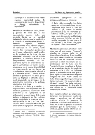 Estudios La violencia y el problema agrario…
sociología de la incomunicación: ambas crecimiento demográfico de las
expresan incapacidad radical de poblaciones africanas en Colombia:
comunicarse, de transar o de participar
El haber sido emplazados los dichos
en formas institucionales de
negros en regio nes deletéreas, Atrato,
negociación88 .
Magdalena, Bajo Cauca y Costa del
Pacífico, v. gr., detuvo su na tural
Mientras la subordinación social, militar
prolifera ción, y así se comprende que
y política del indio pasa a sus
habiendo tenido Antio quia y el Chocó
descendientes mestizos corleo una
igual censo, de unos diez mil habitantes
profunda herida en su identidad
más o menos, en 1650, hoy los hijos de
individual y colectiva, que le impide vivir
aquélla, emigrados incluso, pasen de
y construir su destino como propio, la
tres millones, y los de esta otra región
identidad española, separada
no lleguen a c iento cincuenta mil 89 .
definitivamente de su territorio original,
se reproduce en los criollos, has ta
Mientras los chocoanos, articulados entre
nuestros días, en una cultura que descansa
otros por el movimiento "cimarrón",
en el honor y el prestigio social basados
vinculan su presente lucha por el
en la propiedad de la tierra, sin una
desarrollo con la defensa de su identidad
vinculación ne cesaria con el trabajo
étnica y su liberación del status de colonia
productivo, el desarrollo técnico o el
interior del país, los campesinos costeños
enriquecimiento colectivo. Esa cir-
comienzan a entrar masivamente en una
cunstancia explica las características su-
confrontación por la tierra con los
generis del latifundio en nuestro medio:
"blancos", término con el que se designa
en contras te con la enorme disponibilidad
a los terratenientes dueños de ganaderías
de tierras naturales de que dispone, su
extensivas en la re gión. Los indígenas
contribución al producto social, al empleo
paeces y guambianos del Cauca, por su
y al ahorro es mínima. También permite
parte, organizados en el Consejo Regional
entender el potencial de vio lencia que es
Indígena del Cauca -CRIC- libran una
capaz de desplegar el latifundio cuando
lucha defensiva por la recuperación de las
siente amenazados sus privilegios por la
tierras usurpadas y la restauración de su
colonización campesina y las políticas
identidad cultural. Esta lucha centenaria
distributivas de la tierra.
es una prueba elocuente del desarrollo de
A diferencia del indio y el criollo, el
una cultura de la resistencia como
negro encuentra en el orgullo su tabla de
identificación cultural.
salvación, que lo lle va a defenderse de la
esclavitud y la segregación en el
Estos ejemplos señalan que el problema
aislamiento y la conservación de la propia
de la tierra tiene dimensiones mucho más
cultura, refugiándose en las regio nes
vastas y complejas que el simple
menos hospitalarias y propicias para la
problema técnico de aumentar la
multiplicación. Ya en 1956, Luis López
producción o modernizar el latifundio. La
de Mesa señala claramente la relación que
lucha por la tierra es parte de un conflicto
existe entre la segregación territorial y el
centenario por la supervivencia y la
identidad, contra quienes identifican sus
88
Antonio García, "La estructura de inmersión
89
campesina", en El problema agrario y los medios Luis López de Mesa, Escrutinio sociológico de
de comunicación colectiva, CIESPAL, Quito, la historia colombiana , Ed. Bedout, Medellín,
1966, p. 176. 1970, p. 110.