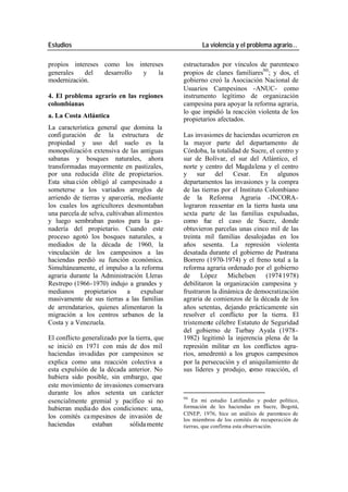 Estudios La violencia y el problema agrario…
propios intereses como los intereses estructurados por vínculos de parentesco
generales del desarrollo y la propios de clanes familiares90 ; y dos, el
modernización. gobierno creó la Asociación Nacional de
Usuarios Campesinos -ANUC- como
4. El problema agrario en las regiones instrumento legítimo de organización
colombianas campesina para apoyar la reforma agraria,
lo que impidió la reacción violenta de los
a. La Costa Atlántica
propietarios afectados.
La característica general que domina la
confi guración de la estructura de Las invasiones de haciendas ocurrieron en
propiedad y uso del suelo es la la mayor parte del departamento de
monopolizació n extensiva de las antiguas Córdoba, la totalidad de Sucre, el centro y
sabanas y bosques naturales, ahora sur de Bolívar, el sur del Atlántico, el
transformadas mayormente en pastizales, norte y centro del Magdalena y el centro
por una reducida élite de propietarios. y sur del Cesar. En algunos
Esta situa ción obligó al campesinado a departamentos las invasiones y la compra
someterse a los variados arreglos de de las tierras por el Instituto Colombiano
arriendo de tierras y aparcería, mediante de la Reforma Agraria -INCORA-
los cuales los agricultores desmontaban lograron reasentar en la tierra hasta una
una parcela de selva, cultivaban alimentos sexta parte de las familias expulsadas,
y luego sembraban pastos para la ga- como fue el caso de Sucre, donde
nadería del propietario. Cuando este obtuvieron parcelas unas cinco mil de las
proceso agotó los bosques naturales, a treinta mil familias desalojadas en los
mediados de la década de 1960, la años sesenta. La represión violenta
vinculación de los campesinos a las desatada durante el gobierno de Pastrana
haciendas perdió su función económica. Borrero (1970-1974) y el freno total a la
Simultáneamente, el impulso a la reforma reforma agraria ordenado por el gobierno
agraria durante la Administración Lleras de López Michelsen (1974 1978)
Restrepo (1966-1970) indujo a grandes y debilitaron la organización campesina y
medianos propietarios a expulsar frustraron la dinámica de democratización
masivamente de sus tierras a las familias agraria de comienzos de la década de los
de arrendatarios, quienes alimentaron la años setentas, dejando prácticamente sin
migración a los centros urbanos de la resolver el conflicto por la tierra. El
Costa y a Venezuela. tristemente célebre Estatuto de Seguridad
del gobierno de Turbay Ayala (1978-
El conflicto generalizado por la tierra, que 1982) legitimó la injerencia plena de la
se inició en 1971 con más de dos mil represión militar en los conflictos agra-
haciendas invadidas por campesinos se rios, amedrentó a los grupos campesinos
explica como una reacción colectiva a por la persecución y el aniquilamiento de
esta expulsión de la década anterior. No sus líderes y produjo, c omo reacción, el
hubiera sido posible, sin embargo, que
este movimiento de invasiones conservara
durante los años setenta un carácter
90
esencialmente gremial y pacífico si no En mi estudio Latifundio y poder político,
hubieran media do dos condiciones: una, formación de les haciendas en Sucre, Bogotá,
CINEP, 1976, hice un análisis de parentesco de
los comités ca mpesinos de invasión de los miembros de los comités de recuperación de
haciendas estaban sólida mente tierras, que confirma esta observación.
