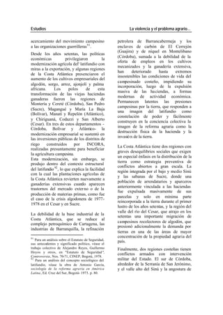 Estudios La violencia y el problema agrario…
acercamiento del movimiento campesino petrolera de Barrancabermeja y los
a las organizaciones guerrilleras 91. enclaves de carbón de El Cerrejón
(Guajira) y de níquel en Montelibano
Desde los años setentas, las políticas
(Córdoba), sumada a la debilidad de la
económicas privilegiaron la
oferta de empleos en los cultivos
modernización agrícola del' latifundio con
mecanizados y la ganadería extensiva,
miras a la exportación, y algunas regiones
han deteriorado hasta extremos
de la Costa Atlántica presenciaron el
insostenibles las condiciones de vida del
aumento de los cultivos empresariales del
campesinado costeño, impidiendo su
algodón, sorgo, arroz, ajonjolí y palma
incorporación, luego de la expulsión
africana. Los polos de esta
masiva de las ha ciendas, a formas
transformación de las viejas haciendas
modernas de actividad económica.
ganaderas fueron las regiones de
Permanecen latentes las presiones
Montería y Cereté (Córdoba), San Pedro
campesinas por la tierra, que responden a
(Sucre), Magangué y María La Baja
una imagen del latifundio como
(Bolívar), Manatí y Repelón (Atlántico),
constelación de poder y fácilmente
y Chiriguaná, Codazzi y San Alberto
construyen en la conciencia colectiva la
(Cesar). En tres de estos departamentos -
imagen de la reforma agraria como la
Córdoba, Bolívar y Atlántico- la
destrucción física de la hacienda y la
modernización empresarial se sustentó en
invasió n de la tierra.
las inversiones públicas de los distritos de
riego construidos por INCORA,
La Costa Atlántica tiene dos regiones con
realizadas presuntamente para beneficiar
graves desequilibrios sociales que exigen
la agricultura campesina.
un especial énfasis en la distribución de la
Esta modernización, sin embargo, se
tierra como estrategia preventiva de
produjo dentro del contexto estructural
conflictos abiertos a gran escala. La
del latifundio 92 , lo que explica la facilidad
región integrada por el bajo y medio Sinú
con la cual las plantaciones agrícolas de
y las sabanas de Sucre, donde una
la Costa Atlántica revierten nuevamente a
población de arrendatarios y aparceros
ganaderías extensivas cuando aparecen
anteriormente vinculada a las haciendas
trastornos del mercado exter no o de la
fue expulsada masivamente de sus
producción de materias primas, como fue
parcelas y solo en mínima parte
el caso de la crisis algodonera de 1977-
reincorporada a la tierra durante el primer
1978 en el Cesar y en Sucre.
lustro de los años setentas, y la región del
valle del río del Cesar, que atrajo en los
La debilidad de la base industrial de la
setentas una importante migración de
Costa Atlántica, que se reduce al
campesinos recolectores de algodón, que
complejo petroquímico de Cartagena, las
presionó adicionalmente la demanda por
industrias de Barranquilla, la refinación
tierras en una de las áreas de mayor
91
concentración de la propiedad agraria del
Para un análisis sobre el Estatuto de Seguridad, país.
sus antecedentes y significado político, véase el
trabajo colectivo de Alejandro Reyes, Guillermo Finalmente, dos regiones costeñas tienen
Hoyos y otros, en "Estatuto de Seguridad",
conflictos armados con intervención
Controversia, Nos. 70-71, CINEP, Bogotá, 1978.
92
Para un análisis del concepto sociológico del militar del Estado. El sur de Córdoba,
latifundio, véase la obra de Antonio García, alrededor de la Serranía de San Jerónimo,
sociología de la reforma agraria en América y el valle alto del Sinú y la angostura de
Latina, Ed. Cruz del Sur, Bogotá- 1973. p. 80.