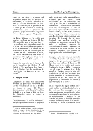 Estudios La violencia y el problema agrario…
Urrá, por una parte, y la región del valles enclavados en las tres cordilleras,
Magdalena Medio entre la Serranía de separadas por los grandes valles
San Lucas y la Cordillera Oriental en su interandinos del río Magdalena, del
paso por los dos Santanderes. En ellas Cauca y del Patía, en el mismo orden de
existe un conflicto por la apropiación de importancia. La comunicación terrestre de
la tierra que ha polarizado a colonos y todas esas microrregiones ha sido un
terratenientes, con la presencia de proceso de siglos, y muchas comunidades
guerrillas, grupos paramilitares de justicia permanecen hoy aisladas de las corrientes
privada y fuerzas regulares del ejér cito. comerciales por la falta o pobreza de las
vías. La temprana estabilización de una
La Costa Atlántica es la región con estructura de tenencia de la tierra,
mayores conflictos por la tierra. De los dominada por predios grandes y
155 municipios que la integran, hay 55 medianos en las mejores tierras de los
con conflictos abiertos por la tenencia de valles y altiplanos, rodeados de
la tierra, 24 con alta presión campesina y minifundios en las laderas y montañas, ha
5 de colonización. Los conflictos se conducido a un lento deterioro de la
presentan en 11 de los 26 municipios de economía campesina, que produce la
Córdoba, en los 23 municipios de Sucre, mayor parte de los alimentos del país.
en 2 de los 30 de Bolívar, en 6 de los 21
municipios del Magdalena, 10 de los 23 La región andina tiene un poco menos de
del Cesar y 3 de los 9 de la Guajira. un millón doscientas mil explotaciones
agropecua rias que ocupan una superficie
La presión campesina por la tierra se da de treinta y un millones de hectáreas. El
en 6 municipios de Bolívar, 7 del 62 por ciento de los predios tenía menos
Atlántico, 7 del Magdalena, 3 del Cesar y de cinco hectáreas en 1970 y controlaba
1 de la Guajira. Hay dos municipios de en total menos del seis por ciento de la
colonización en Córdoba y tres en superficie. Un poco menos de cien mil
Bolívar 93. propietarios, en el otro extremo, con
predios superiores a cincuenta hectáreas,
b. La región andina constituían el 8.4 por ciento de los
propietarios y controlaban el setenta y
Comprende las áreas más densamente ocho por ciento de la tierra 94 .
pobla das del país y está conformada por
las tres cordilleras en las que se dividen En su conjunto, la región andina tiene
los Andes, a partir del Macizo medio millón de minifundios inferiores a
Colombiano en Nariño hasta la Cordillera dos hectá reas. Los municipios en los
de la Hoya y la Sierra de Tibú en Norte cuales predominan los minifundios sobre
de Santander, antes de entrar a otros tamaños prediales se concentraron
Venezuela. en Cundinamarca y Boyacá, en un
corredor que sigue la dirección suroeste-
Geográficamente, la región andina está nordeste, en la parte central de Antioquia,
integrada por varias decenas de pequeños el noroeste de Caldas, el oriente del Valle
93
Véase el estudio de Luis Lorente. Armando
Salazar y Ángela Ga llo, Distribución de la
propiedad rural, en Colombia 1960-1984.
94
Ministerio de Agricultura, CEGA, s.f., Bogotá. DAME, Censo Agropecuario Nacional, 1970.