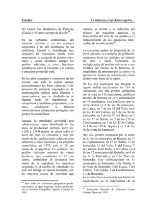 Estudios La violencia y el problema agrario…
del Cauca, los alrededores de Popayán implica, se orienta a la reducción del
(Cauca) y el centro-oriente de Nariño 95. número de pequeñas parcelas, la
disminución del área de las grandes y el
En las vertientes cordilleranas del fortalecimiento de las categorías inter-
cinturón cafetero y en las regiones medias de tamaño predial96 .
adyacentes a las del minifundio en las
cordilleras Central y Occidental, hay La estructura andina de propiedad de la
conjuntos de municipios donde tiene tierra provoca la expulsión de población
importancia la categoría de predios entre campesina hacia las ciudades del interior
cinco y veinte hectáreas, aunque los del país y hacia Venezuela, la
predios inferiores a cinco hectáreas multiplicación de predios inferio res a una
constituyen entre el cincuenta y el setenta hectárea por efectos de la herencia, el
y cinco por ciento del total. surgimiento de presiones por la tierra y la
apertura de frentes de colonización, tanto
En los años cincuenta y comienzos de los dentro como fuera de la región.
sesenta casi toda la región andina,
De los 622 municipios que integran la
particularmente las áreas cafeteras, vivió
región andina (excluyendo los 118 de
procesos de violencia originados en la
Antioquia), hay alta presión campesina
confrontación política entre liberales y
por la tierra en 113 municipios, conflictos
conservadores, que se desdoblaron en
abiertos de tenencia en 39 y colonización
algunas áreas en expulsiones de
en 43 municipios. Los conflictos por la
campesinos y medianos propietarios, y en
tierra existen en 8 de los 36 municipios
otras condujeron a afianzar
del Cauca, en 7 de los 42 del Valle, en 6
colonizaciones campesinas protegidas por
de los 45 del Tolima, en 6 de los 84 de
grupos de autodefensa.
Santander, en 5 de los 37 del Huila, en 2
de los 57 de Nariño, en 2 de los 115 de
Aunque la propiedad territorial está
Cundinamarca, en 1 de los 25 de Caldas,
relativamente mejor distribuida en las
en 1 de los 120 de Boyacá y en 1 de los
áreas de producción cafetera, entre los
36 de Norte de Santander.
1.200 y 1.800 metros de altura sobre el
nivel del mar, el cincuenta y seis por Hay alta presión campesina por la tierra
ciento de las explotaciones cafeteras eran en 33 de los municipios de Boyacá, en 21
inferiores a cinco hectáreas y en conjunto de Cundinamarca, en 17 de Nariño, 13 de
controlaban, en 1970, solo el 19 por Santander, 11 del Valle, 8 del Cauca, 7
ciento de la superficie. En contraste, los del Tolima, 6 del Huila, 5 de Caldas, en 4
predios cafeteros mayores de veinte de los 12 municipios del Quindío, en 4 de
hectáreas, que constituían el 16 por los 13 de Risaralda, y en 4 del Norte de
ciento, controlaban el cincuenta por Santander. Hay colonizaciones en 11
ciento de la superficie. La tendencia municipios de Santander, 9 de Nariño, 8
originada en el cambio de variedades de de Norte de Santander, 4 del Cauca, 3 del
café del arábigo al caturra brasileño, por Tolima, 3 de Caldas, 3 de Cundinamarca,
los mayores costos de inversión que y 2 de Risaralda.
La característica esencial de los frentes de
95
colo nización es la indefinición de la
Para todas las referencias geográficas puede
consultarse el A tlas Regional Andino publicado
96
por el Instituto Geográfico Agustín Codazzi en Federación Nacional de Cafeteros, Censo
1983. Cafetero Nacio nal, 1970.