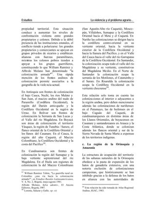 Estudios La violencia y el problema agrario…
propiedad territorial. Esta situación (San Agustín-Alto río Caquetá), Mosco-
conduce a aumentar los niveles de pán, Villalobos, Sumapaz y la Cordillera
confrontación violenta entre grandes Oriental hacia el Meta y el Caquetá. En
propietarios y colonos. Debido a la débil Nariño las colonizaciones se dirigen hacia
presencia de las instituciones estatales, el la cordillera centro-oriental en su
conflicto tiende a polarizarse: los grandes vertiente oriental, hacia la vertiente
propietarios y comerciantes se apoyan en exterior de la Cordillera Occidental y
grupos priva dos de sicarios y establecen hacia la llanura del Pacífico, y en el Valle
alianzas con fuerzas paramilitares, del Cauca hacia el valle del río Garrapatas
mientras los colonos pobres tienden a de la Cordillera Occidental. En Santander,
apoyar a los grupos guerrilleros, la colonización ocupa todo el valle del río
constituyendo lo que William Ramírez y Magdalena y su vertiente, constitutivas
Alfre do Molano han denominado "la del Magdalena Me dio. En el Norte de
colonización armada"97 . Una rápida Santander la colonización ocupa la
mención de los frentes andinos de serranía de los Motilones, el Catatumbo y
colonización permite asociarlos a la el Sarare. En Risaralda la colonización
geografía de la viole ncia actual. ocupa la Cordillera Occidental en la
vertiente chocoense99 .
En Antioquia son frentes de colonización
el bajo Cauca, Nechí, los ríos Mulato y Esta relación solo toma en cuenta las
San Juan, el macizo andino del nudo de coloniza ciones al interior o adyacentes a
Paramillo (Cordillera Occidental), la la región andina, pero deben mencionarse
región del Darién antio queño y la además las colonizaciones de nariñenses
Cordillera Occidental en la regió n de en el Putumayo, las de huilenses en el
Urrao. En Bolívar son frentes de bajo Caguán del Caquetá, de
colonización la Serranía de San Lucas y cundinamarqueses en distintas áreas de
el Valle del río Magdalena. En Boyacá los Llanos Orientales, de boyacenses en
son áreas de colonización el territorio Casanare y santandereanos en Arauca y la
Vásquez, la región de Tunebia / Sarare, el Costa Atlántica, donde se colonizan
flanco oriental de la Cordillera Oriental y además los flancos oriental y sur de la
los llanos del Casanare. En el Cauca, la Sierra Nevada de Santa Marta a expensas
región del alto Caquetá, el Macizo de los territorios indígenas.
Colombiano, la Cordillera Occidental y la
costa del Pacífico 98. c. La región de la Orinoquía y
Amazonía
En Cundinamarca son frentes de
colonización la región del Sumapaz y la La estructura de ocupación del territorio
baja vertiente septentrional del río de las sabanas naturales de la Orinoquía
Magdalena. En el Huila son regiones de obedece a la pauta de expansión de los
colonización la del Macizo Colombiano hatos de ganadería extensiva, con una
notoria exclusión de colonizaciones
97
William Ramírez Tobón, "La guerrilla rural en campesinas, que históricamente se han
Colombia: ¿una vía hacia la colonización inhibido gracias a la defensa de los hatos
armada?", en Estudios Rurales Latinoamericanos, en alianza con las autoridades de
V. 4, No. 2, Bogotá, mayo-agosto 1981.
Alfredo Molano, Selva adentro , El Ancora
99
Editores, Bogotá, 1987. Esta relación ha sido tomada de Atlas Regional
98
Lorente, Salazar y Gallo, op. cit. Andino, IGAC, 1983.