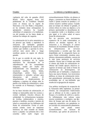 Estudios La violencia y el problema agrario…
vigilancia del robo de ganados (DAS extraordinariamente fértiles, sin abonos ni
Rural). Salvo algunas áreas del plagas, y prometen un futuro brillante. La
piedemonte de la Cordillera Oriental cuarta o quinta cosecha no produce y el
como el Arauca (en la región de colono resuelve sembrar pastos. Cuando
Saravena) y los ríos Duda y Guayabero, pasa un tiempo sin obtener el ganado, el
en las restantes áreas orinoquenses la colono ofrece en venta sus m ejoras y a la
apropiación extensiva ha lo grado primera oportunidad se desembaraza de
subordinar al campesino a la trashuman- su espejismo verde y se desplaza a crear
cia del jornaleo en los hatos donde se otro igual, si le so bra salud, al nuevo
realizan los trabajos de vaquería. frente de colonización.
Por no preverse este movimiento
La colonización de la selva amazónica es expansivo de la onda colonizadora, se
un proceso que tiende a reproducir la observa en muchas regiones de la
estructura del latifundio ganadero Amazonía y la Orinoquía el curioso
mediante la agregación de mejoras de los fenómeno de localidades dotadas de bue-
colonos que tumban y que man la selva, na infraestructura de servicios
cultivan unos pocos años y luego institucionales y sociales que han sido
siembran pastos en espera de obtener despobladas por la emigración hacia un
ganado. nuevo frente colonizador, mientras estos
últimos, densamente poblados, carecen de
En lo que va corrido de este siglo, la
la más tenue presencia de servicios
ocupación económica de la región
estatales. Ocurre que el tiempo que tarda
amazónica ha descansado en la
el clamor del frente de colonización en
subordinación de las comunidades
obtener del Estado apoyos efectivos es
indígenas, usadas por medio del
superior al tiempo que tarda el frente de
endeudamiento con mercancías para
colonización en desintegrarse, ser
recolectar caucho, chicle, balata,
absorbido por el latifundio y desplazarse
chiquichiqui, pieles finas, peces
hacia una nueva frontera. Las inversiones
ornamentales y animales salvajes para
públicas en áreas de colonización termi-
laboratorios del exterior. El
nan generalmente valorizando las tierras
aniquilamiento y desplazamiento de
acumuladas por el neo- latifundio que
indígenas a regiones de refugio abre la
resulta de la agregación de mejoras.
puerta a los frentes de colonizació n, como
ha ocurrido en el Putumayo, Caquetá y
Una política in teligente de ocupación de
Guaviare.
la Amazonía debe replantear, en primer
En las fases iniciales de colonización, el término, las concepciones tradicionales
trabajo se intercambia entre los vecinos y que se afirman en la tala y quema del
existen múltiples vínculos eficaces de bosque y la siembra de cultivos y pastos.
solidaridad. La infraestructura incipiente Es infinitamente más valiosa, como
de trochas, embarcaderos y puertos, recurso económico y ecológico, una h ec-
puentes o tarabitas, escuelas y puestos de tárea de bosque que una de pastos. La
salud es construida por los habitantes del ocupa ción amazónica con ganaderías es
frente de colonización. Existe el senti- un ecocidio de consecuencias planetarias.
miento común, como un espejismo La selva solo puede usarse
luminoso, de estar creando un mundo económicamente con técnicas de
nuevo y pujante. Las primeras dos o tres silvicultura, que parten de preservar la
cosechas sobre suelo virgen son