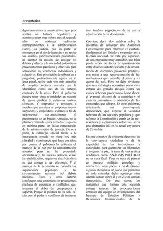 Presentación
departamentales y municipales, que pre- sino también negociación de la paz y
sentan un balance legislativo y construcción de la democracia.
administrativo muy pobre tras el segundo
año de sesiones ordinarias Conviene decir dos palabras sobre la
correspondientes a la administración iniciativa de convocar una Asamblea
Barco. La justicia, por su parte, se Constituyente para reformar el estatuto
encuentra en el ojo de huracán y no recibe fundamental del Estado y responder así a
los auxilios gubernamentales prometidos, la crisis nacional. Se trata, por supuesto,
ni cumple su misión de castigar los de una propuesta muy atendible, que bien
delitos y ofrecer a la sociedad colombiana puede servir de factor de aproximación
procedimientos pacíficos y efectivos para entre diversos actores sociales y de articu-
solucionar los conflictos individuales y lación de diferentes proyectos políticos
colectivos. Esta postración de tribuna les y con miras a una reestructuración de las
juzgados, particularmente aguda en el instituciones que consulte el sentir y el
área penal, recibe cada vez más atención querer del país. Pero no debe olvidarse
de amplios sectores sociales que la que una estrategia normativa como ésta
identifican como uno de los factores entraña dos grandes riesgos, contra los
centrales de la crisis. Pero el gobierno cuales debemos precavernos desde ahora:
parece tener otras prioridades en materia el eventual elitismo de la asamblea y el
de gasto público y reformas institu- carácter minoritario o cosmético de las
cionales. Y sorprende y preocupa a enmiendas que adopte. En otras palabras,
muchos que mientras se proponen nuevos únicamente una constituyente
impuestos y empréstitos externos a fin de democrática, que exprese la voluntad
incrementar sus tancialmente el soberana de los sectores populares y que
presupuesto de las berzas Armadas, no se reforme la Constitución a partir de las ne-
planteen fórmulas para remediar, siquiera cesidades y aspiraciones colectivas, sería
en mínima parte, las fallas estructurales una alternativa útil en la actual coyuntura
de la administración de justicia. De otra de Colombia.
parte, la estrategia oficial frente a la
insur gencia armada no tiene hoy más En este contexto de creciente deterioro de
claridad o consistencia que hace dos años, la convivencia ciudadana y de la
por cuanto el go bierno ha criticado el capacidad de las instituciones y
manejo de la paz por la administración autoridades para garantizar las libertades
anterior pero no ha presentado y asegurar la paz, la tarea de una revista
alternativas y, las nuevas políticas, como académica como ANÁLISIS POLÍTICO
la rehabilitación, requieren clarificación si no es cosa fácil. Pues se trata de pensar
es que aspiran a ser eficientes. Y el un proceso político complejo y
manejo de la economía no consulta las conflictivo como pocos, a fin de ofrecer
aspiraciones populares y las algunos elementos de juicio que permitan
circunstancias mismas del debate no solo entender dicho acontecer sino
nacional. Estos y otros factores además actuar sobre él y en él con sentido
configuran una coyuntura sin precedentes, democrático. De esta suerte, los
preñada de amenazas y conflictos, que materiales que forman esta segunda
tenemos el deber de comprender y entrega reiteran las preocupaciones
superar. Porque la política no es sólo lu- centrales del equipo de investigadores del
cha por el poder o conflicto de intereses Instituto de Estudios Políticos y
Relaciones Internacionales de la