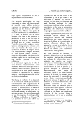 Estudios La violencia y el problema agrario…
capa vegetal, reconociendo en ella el contribución del 10 por ciento a los
origen de toda la vida amazónica. cultivadores y del 8 por ciento a los
traficantes y, además, los obligan a
Una segunda rectificación de gran cultivar tres hectáreas de alimentos por
importancia se refiere a la incongruencia cada hectárea sembrada de coca.
de concebir como baldíos territorios Administran justicia e incluso las mismas
ocupados por indígenas. La adaptación autoridades envían ante el comandante
milenaria de las técnicas de cultivo guerrillero a los infractores o vecinos en
indígenas han definido una pauta de disputa para que solucio ne los conflictos.
rotación de barbechos de siembra entre 15
Aquellas organizaciones guerrilleras que
y 25 años, de manera que la familia
mantienen vínculos estables con el
siempre tiene una o dos parcelas en
campesinado, como las FARC, moldean
producción y una o dos docenas de
parcialmente una nueva estructura de
barbechos en reserva, regenerando su
tenencia al obligar a los propietarios a
fertilidad con el bosque secundario.
cultivar alimentos además de la
Todas las comunidades indígenas ocupan
ganadería, a vender o parcelar las tierras
terrenos estratégicamente situados para
no explotadas y contribuir con aportes a
usar los recursos de caza, pesca y
fondos de crédito para campesinos,
recolección de frutos de amplias zonas.
administrados por la guerrilla.
Un comportamiento indígena milenario
ha sido plantar árboles frutales y Un error frecuente es confundir la
tubérculos alimenticios a lo largo de los dinámica del conflicto social que originan
caminos usados para la cacería, de forma las guerrillas y su inserción preferencial
que puedan sustentar a futuros en regiones de coloniza ción, con la
pobladores. dinámica de creación de poderes
Si se reconociera legalmente el valor de económicos y militares privados con base
estas técnicas conservacionistas como en el tráfico de estupefacientes101 . En
elementos definitorios de su posesión del circunstancias en que el ejército y la
territorio, el Estado debería garantizar la policía persiguen a guerrilleros y
supervivencia de estos grupos humanos narcotraficantes, éstos tienen un
mediante la constitución de mayores adversario común y por tanto intereses
reservas y su efectiva protección de las comunes de defensa. Un segundo interés
corrientes colonizadoras. es de tipo comercial: el intercambio de
armas y dinero a cambio de neutralidad o
Otro frente de conflictos de la Amazonía protección armada. A partir de allí los
es la dominación armada que ejercen los intereses se divorcian radicalmente y las
narcotraficantes sobre las poblaciones de guerrillas consideran a los narco-
colonos que cultivan las plantas de coca y traficantes como una amenaza, por su
elaboran la base de la cual se obtiene la alianza con el capital general. En muchas
cocaína. Esta dominación solo se ve regiones del país afectadas por la
confrontada cuando la colonización está violencia se está dando una transferencia
apoyada por guerrillas, como ha mostrado select iva de las mejores fincas a
en una obra magistral el sociólogo Alfre- narcotraficantes, con lo cual la ganadería
do Molano refiriéndose al Guaviare100 .
Las guerrillas de las FARC cobran una 101
Fue el error cometido por el exembajador
estadounidense en Colombia Lewis Tambs al
100
Alfredo Molano, Selva adentro, op. cit. acuñar el término "narcoguerrilla •