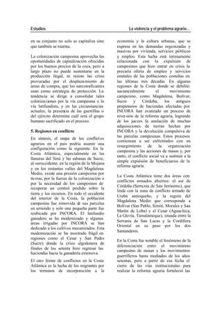 Estudios La violencia y el problema agrario…
en su conjunto no solo se capitaliza sino economía y la cultura urbanas, que se
que también se rearma. expresa en las demandas orga nizadas y
masivas por vivienda, servicios públicos
La colonización campesina aprovecha las y empleo. Esta lucha está íntimamente
oportunidades de capitalización ofrecidas relacionada con la expulsión de
por los buenos precios de la coca, pero a campesinos que hizo entrar en crisis la
largo plazo no puede sustentarse en la precaria oferta de empleo y servicios
producción ilegal, ni resiste las crisis estatales de las poblaciones costeñas en
provocadas por el desplaza miento de las últimas tres décadas. En algunas
áreas de compra, que los narcotraficantes regiones de la Costa donde se debilitó
usan como estrategia de protección. La sustancialmente el movimiento
tendencia se dirige a consolidar tales campesino, como Magdalena, Bolívar,
coloniza ciones por la vía campesina o la Sucre y Córdoba, los antiguos
vía latifundista, y en las circunstancias propietarios de haciendas afectadas por
actuales, la presencia de las guerrillas o INCORA han avanzado un proceso de
del ejército determina cuál será el grupo rever sión de la reforma agraria, logrando
humano sacrificado en el proceso. de los jue ces la anulación de muchas
adquisiciones de tierras hechas por
5. Regiones en conflicto INCORA y la devolución compulsiva de
las parcelas campesinas. Estos procesos
En síntesis, el mapa de los conflict os
comienzan a ser enfrentados con un
agrarios en el país podría asumir una
resurgimiento de la organización
configuración como la siguiente. En la
campesina y las acciones de masas y, por
Costa Atlántica, especialmente en las
tanto, el conflicto social va a sustituir a la
llanuras del Sinú y las sabanas de Sucre,
simple expulsión de beneficiarios de la
al suroccidente, en la región de la Mojana
reforma agraria.
y en los restantes valles del Magdalena
Medio, existe una presión campesina por
La Costa Atlántica tiene dos áreas con
tierras, por la fuerza de la colonización o
conflictos armados abiertos: el sur de
por la necesidad de los campesinos de
Córdoba (Serra nía de San Jerónimo), que
recuperar un control perdido sobre la
linda con la zona de conflicto armado de
tierra y los recursos. En todo el occidente
Urabá antioqueño, y la región del
del interior de la Costa, la población
Magdalena Medio que corresponde a
campesina fue removida de sus parcelas
Bolívar (San Pablo, Simití, Morales y San
en arriendo y solo una pequeña parte fue
Martín de Loba) y el Cesar (Aguachica,
reubicada por INCORA. El latifundio
La Glo ria, Tamalameque), situada entre la
ganadero se ha modernizado y algunas
Serranía de San Lucas y la Cordillera
áreas irrigadas por INCORA se han
Oriental en su paso por los dos
dedicado a los cultivos mecanizados. Esta
Santanderes.
modernización se ha mostrado frágil en
regiones como el Cesar y San Pedro
En la Costa fue notable el fenómeno de la
(Sucre) donde la crisis algodonera de
diferenciación entre el movimiento
finales de los setenta hizo regresar las
campesino de masas y los movimientos
haciendas hacia la ganadería extensiva.
guerrilleros hasta mediados de los años
El otro frente de conflictos en la Costa setentas, pero a partir de esa fecha el
Atlántica es la lucha de los migrantes por cierre de las vías institucionales para
los términos de incorporación a la realizar la reforma agraria fortaleció las