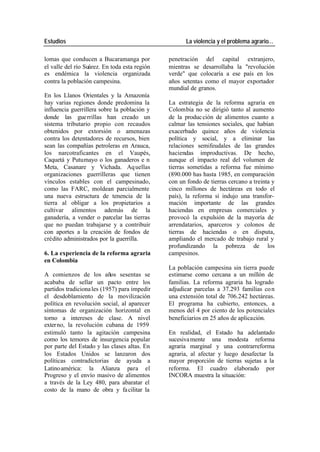 Estudios La violencia y el problema agrario…
lomas que conducen a Bucaramanga por penetración del capital extranjero,
el valle del río Suárez. En toda esta región mientras se desarrollaba la "revolución
es endémica la violencia organizada verde" que colocaría a ese país en los
contra la población campesina. años setentas como el mayor exportador
mundial de granos.
En los Llanos Orientales y la Amazonía
hay varias regiones donde predomina la La estrategia de la reforma agraria en
influencia guerrillera sobre la población y Colombia no se dirigió tanto al aumento
donde las gue rrillas han creado un de la produc ción de alimentos cuanto a
sistema tributario propio con recaudos calmar las tensiones sociales, que habían
obtenidos por extorsión o amenazas exacerbado quince años de violencia
contra los detentadores de recursos, bien política y social, y a eliminar las
sean las compañías petroleras en Arauca, relaciones semifeudales de las grandes
los narcotraficantes en el Vaupés, haciendas improductivas. De hecho,
Caquetá y Putumayo o los ganaderos e n aunque el impacto real del volumen de
Meta, Casanare y Vichada. Aq uellas tierras sometidas a reforma fue mínimo
organizaciones guerrilleras que tienen (890.000 has hasta 1985, en comparación
vínculos estables con el campesinado, con un fondo de tierras cercano a treinta y
como las FARC, moldean parcialmente cinco millones de hectáreas en todo el
una nueva estructura de tenencia de la país), la reforma sí indujo una transfor-
tierra al obligar a los propietarios a mación importante de las grandes
cultivar alimentos además de la haciendas en empresas comerciales y
ganadería, a vender o parcelar las tierras provocó la expulsión de la mayoría de
que no puedan trabajarse y a contribuir arrendatarios, aparceros y colonos de
con aportes a la creación de fondos de tierras de haciendas o en disputa,
crédito administrados por la guerrilla. ampliando el mercado de trabajo rural y
profundizando la pobreza de los
6. La experiencia de la reforma agraria campesinos.
en Colombia
La población campesina sin tierra puede
A comienzos de los años sesentas se estimarse como cercana a un millón de
acababa de sellar un pacto entre los familias. La reforma agraria ha logrado
partidos tradiciona les (1957) para impedir adjudicar parcelas a 37.293 familias co n
el desdoblamiento de la movilización una extensión total de 706.242 hectáreas.
política en revolución social, al aparecer El programa ha cubierto, entonces, a
síntomas de organización horizontal en menos del 4 por ciento de los potenciales
torno a intereses de clase. A nivel beneficiarios en 25 años de aplicación.
exter no, la revolución cubana de 1959
estimuló tanto la agitación campesina En realidad, el Estado ha adelantado
como los temores de insurgencia popular sucesiva mente una modesta reforma
por parte del Estado y las clases altas. En agraria marginal y una contrarreforma
los Estados Unidos se lanzaron dos agraria, al afectar y luego desafectar la
políticas contradictorias de ayuda a mayor proporción de tierras sujetas a la
Latino américa: la Alianza para el reforma. El cuadro elaborado por
Progreso y el envío masivo de alimentos INCORA muestra la situación:
a través de la Ley 480, para abaratar el
costo de la mano de obra y fa cilitar la