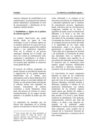 Estudios La violencia y el problema agrario…
mayores márgenes de rentabilidad en las sector reformado y se originan en las
exportaciones y la producción de materias reacciones preventivas de modernización
primas industriales, encadenadas al ciclo y adecuada explotación que la amenaza
de procesamiento y distribución de las de expropiación provoca. Igualmente,
empresas multina cionales. puede sostenerse que las movilizaciones
campesinas cambian en su favor el
7. Posibilidade s y límites de la política equilibrio de poder social en dimensiones
de reforma agraria 102 diferentes a la tie rra y no solo con
relación al trato con los terratenientes
La primera obser vación que puede sino dentro de las sociedades campesinas.
hacerse desde un punto de vista La demanda por tierras es la resultante de
sociológico es que la reforma agraria no un complejo proceso de erosión del poder
se enmarca tanto por los cauces de la ley y la legitimidad de las viejas capas
sino por la dinámica general del conflicto terratenientes, unido a un proceso de
agrario y sus expresiones regionales. agotamiento y expulsión de brazos y
m
Vista así, la reforma es un proceso entes útiles de la agricultura de arriendo
estratégico liderado por el Estado, que y de minifundio. La formación de masas
eleva los niveles de confrontación entre que demandan tierra es también un
campesinos y propietarios y se dirige a proceso complejo, pues aquéllas no se
transformar las condicio nes de acceso a encuentran ahí esperando ser movilizadas.
los recursos para equilibrar la estructura Es necesa rio que se constituyan como
social global del país. amplios grupos humanos identificados
por elementos o intere ses comunes y
El proceso de reforma comprende, en contrarios a los de otros grupos humanos.
primer término la actividad de promoción
y organiza ción de los grupos humanos La convocatoria de masas campesinas
identificados con el cambio, cuya depende en parte de las condiciones
participación será la fuerza dinámica de la reales de vida (hambre de tierras) y en
reforma; incluye la actividad múltiple del parte del éxito de las apelaciones que el
Estado, no solo promoviendo activamente discurso ideológico triunfante formule a
la reforma misma sino ajustando los diferentes categorías o estratos de los
restantes instrumentos de política potencia les beneficiarios. Las culturas
económica y social; finalmente, forma campesinas de las distintas regiones
parte del proceso de reforma la acción tienen pautas que definen los medios y
contrarreformista de los grupos sociales criterios considerados legítimos y justos
opuestos a la pérdida de poder que ella para acceder a la tie rra y para dirimir
implica. conflictos de distribución. Una apelación
originariamente selectiva que surja del
La experiencia ha mostrado que los Estado y se dirija a una categoría res-
efectos más importantes de la reforma tringida de la población puede
agraria convencional se dan por fuera del desbordarse e incluir en la masa a muchas
otras categorías, como sucedió con la
creación de la Asociación Nacional de
102
Esta sección debe las ideas principales al Usuarios Campesinos a comienzos de los
excelente estudio de Alain De Janvry, The años setentas.
Agrarian Question and Reformism in Latin
America, The Johns Hopkins , University Press,
Baltimore, 1981.