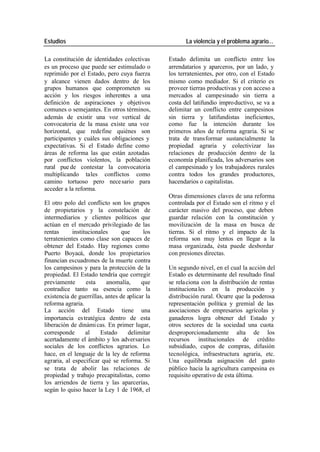 Estudios La violencia y el problema agrario…
La constitución de identidades colectivas Estado delimita un conflicto entre los
es un proceso que puede ser estimulado o arrendatarios y aparceros, por un lado, y
reprimido por el Estado, pero cuya fuerza los terratenientes, por otro, con el Estado
y alcance vienen dados dentro de los mismo como mediador. Si el criterio es
grupos humanos que comprometen su proveer tierras productivas y con acceso a
acción y los riesgos inherentes a una mercados al campesinado sin tierra a
definición de aspiraciones y objetivos costa del latifundio impro ductivo, se va a
comunes o semejantes. En otros términos, delimitar un conflicto entre campesinos
además de existir una voz vertical de sin tierra y latifundistas ineficientes,
convocatoria de la masa existe una voz como fue la intención durante los
horizontal, que redefine quiénes son primeros años de reforma agraria. Si se
participantes y cuáles sus obligaciones y trata de transformar sustancialmente la
expectativas. Si el Estado define como propiedad agraria y colectivizar las
áreas de reforma las que están azotadas relaciones de producción dentro de la
por conflictos violentos, la población economía planificada, los adversarios son
rural pue de contestar la convocatoria el campesinado y los trabajadores rurales
multiplicando tales conflictos como contra todos los grandes productores,
camino tortuoso pero nece sario para hacendarios o capitalistas.
acceder a la reforma.
Otras dimensiones claves de una reforma
El otro polo del conflicto son los grupos controlada por el Estado son el ritmo y el
de propietarios y la constelación de carácter masivo del proceso, que deben
intermediarios y clientes políticos que guardar relación con la constitución y
actúan en el mercado privilegiado de las movilización de la masa en busca de
rentas institucionales que los tierras. Si el ritmo y el impacto de la
terratenientes como clase son capaces de reforma son muy lentos en llegar a la
obtener del Estado. Hay regiones como masa organizada, ésta puede desbordar
Puerto Boyacá, donde los propietarios con presiones directas.
financian escuadrones de la muerte contra
los campesinos y para la protección de la Un segundo nivel, en el cual la acción del
propiedad. El Estado tendría que corregir Estado es determinante del resultado final
previamente esta anomalía, que se rela ciona con la distribución de rentas
contradice tanto su esencia como la instituciona les en la producción y
existencia de guerrillas, antes de aplicar la distribución rural. Ocurre que la poderosa
reforma agraria. representación política y gremial de las
La acción del Estado tiene una asociaciones de empresarios agrícolas y
importancia es tratégica dentro de esta ganaderos logra obtener del Estado y
liberación de dinámi cas. En primer lugar, otros sectores de la sociedad una cuota
corresponde al Estado delimitar desproporcionadamente alta de los
acertadamente el ámbito y los adversarios recursos institucionales de crédito
sociales de los conflictos agrarios. Lo subsidiado, cupos de compras, difusión
hace, en el lenguaje de la ley de reforma tecnológica, infraestructura agraria, etc.
agraria, al especificar qué se reforma. Si Una equilibrada asignación del gasto
se trata de abolir las relaciones de público hacia la agricultura campesina es
propiedad y trabajo precapitalistas, como requisito operativo de esta última.
los arriendos de tierra y las aparcerías,
según lo quiso hacer la Ley 1 de 1968, el